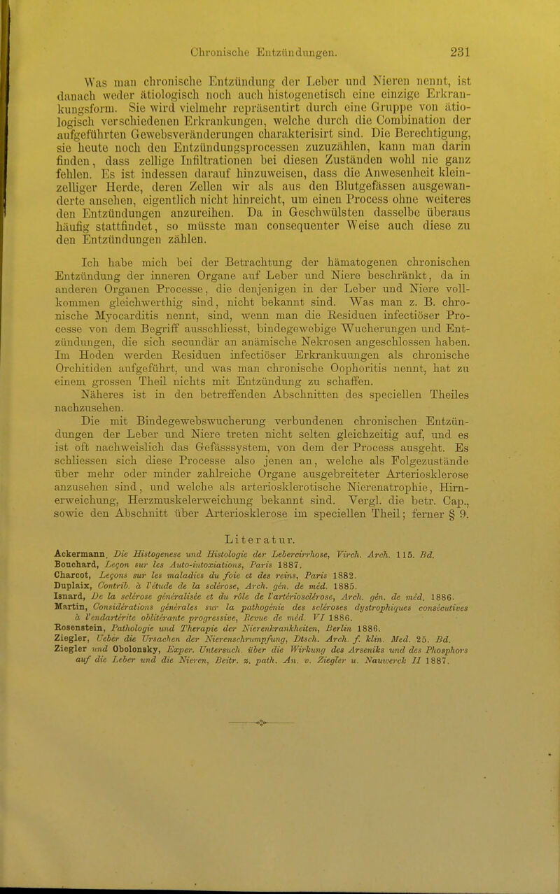 Was man chronische Entzündung der Leber und Nieren nennt, ist danach weder ätiologisch noch auch histogenetiscli eine einzige Erkran- kuugsforni. Sie wird viehnchr repräsentirt durch eine Gruppe von ätio- logisch verschiedenen Erkrankungen, welche durch die Corabination der aufgeführten Gewebsveränderungen charakterisirt sind. Die Berechtigung, sie heute noch den Entzündungsprocessen zuzuzählen, kann man darin finden, dass zellige Infiltrationen bei diesen Zuständen wohl nie ganz fehlen. Es ist indessen darauf hinzuweisen, dass die Anwesenheit klein- zelliger Herde, deren Zellen wir als aus den Blutgeßissen ausgewan- derte ansehen, eigentlich nicht hinreicht, um einen Process ohne weiteres den Entzündungen anzureihen. Da in Geschwülsten dasselbe überaus häufig stattfindet, so müsste man consequenter Weise auch diese zu den Entzündungen zählen. Ich habe mich bei der Betrachtung der hämatogenen chronischen Entzündung der inneren Organe auf Leber und Niere beschränkt, da in anderen Organen Processe, die denjenigen in der Leber und Niere voll- kommen gleichwerthig sind, nicht bekannt sind. Was man z. B. chro- nische Myocarditis nennt, sind, wenn man die Residuen infectiöser Pro- cesse von dem Begriff ausschliesst, bindegewebige Wucherungen und Ent- zündungen, die sich secuudär an anämische Nekrosen angeschlossen haben. Im Hoden werden Residuen infectiöser Erkrankuungen als chronische Orchitiden aufgeführt, und was man chronische Oophoritis nennt, hat zu einem grossen Theil nichts mit Entzündung zu schaffen. Näheres ist in den betreffenden Abschnitten des speciellen Theiles nachzusehen. Die mit Bindegewebswucherung verbundenen chronischen Entzün- dungen der Leber und Niere treten nicht selten gleichzeitig auf, und es ist oft nachweislich das Gefässsystem, von dem der Process ausgeht. Es schliessen sich diese Processe also jenen an, welche als Folgezustände über mehr oder minder zahlreiche Organe ausgebreiteter Arteriosklerose anzusehen sind, und welche als arteriosklerotische Nierenatrophie, Him- erweichung, Herzmuskelerweichting bekannt sind. Vergl. die betr. Caji., sowie den Abschnitt über Arteriosklerose im speciellen Theil; ferner § 9. Literatur. Ackermann, Die Histogenese und Histologie der Lebercirrhose, Virch. Arch. 115. Bd. Bonchard, Legan sur les Auto-tntoxiations, Paris 1887. Charcot, Legans sur les maladies du foie et des reins, Paris 1882. Duplaix, Contrih. h l'etude de la sclerose, Arch. gin. de med. 1885. Isnard, De la sclirose gincralisee et du röle de VarterioscUrose, Arch. gin. de med. 1886. Martin, Considerations ginirales sur la pathogenie des scleroses dystrophiques consecutives ä Vendarterite obliterante progressive, Revue de med. VI 1886. Hosenstein, Pathologie und l^herapie der Nierenkrankheiten, Berlin 1886, Ziegler, Ueber die Ursachen der Nierenschrumpfung, Dtsch. Arch. f. Min. Med. 25. £d. Ziegler und Obolonsky, Exper. Untersuch, über die Wirkung des Arseniks und des Phosphors auf die Leber und die Nieren, Beitr. z. path. An. v. Ziegler u. Namoerck II 1887.