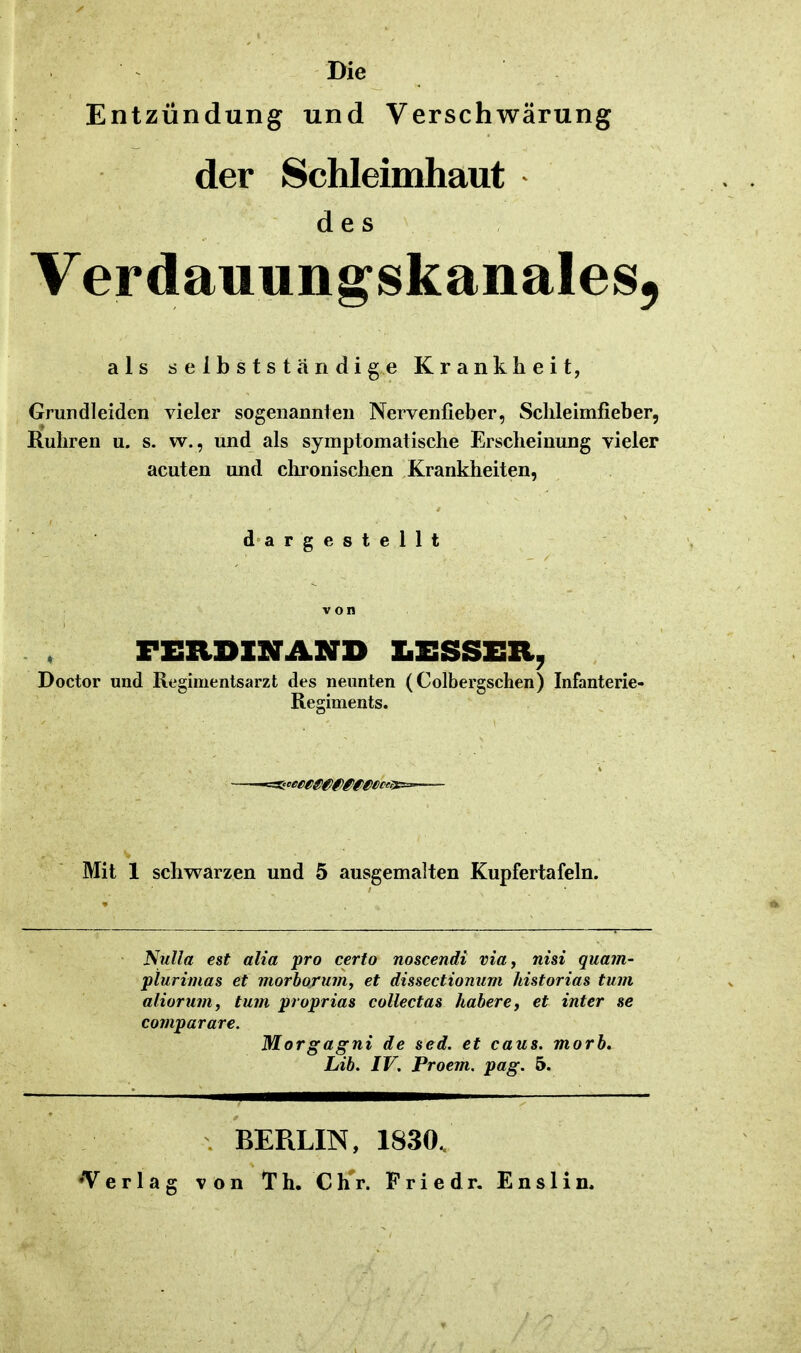 Die Entzündung und Verschwärung der Schleimhaut des VerdauungskanaleSj als ö e 1 b s t s t ä n d i g e Krankheit, Grundleiden vieler sogenannten Nervenfieber, Sclileimfieber, Ruhren u. s. w., und als symptomatische Erscheinung vieler acuten und cluonischen Krankheiten, dargestellt von FEltDISrAXD IiESSER, Doctor und Regimentsarzt des neunten (Colbergschen) Infanterie- Regiments. Mit 1 schwarzen und 5 ausgemalten Kupfertafeln. Nulla est alia pro certo noscendi via, nisi quam- piurimas et morhorum, et dissectionum historias tum alioruin, tum proprias collectas habere, et inter se comparare. Morgagni de sed. et caus. morb. Lib. IV, Proem. pag. 5. •Verlag BERLIN, von Th. Chr. 1830. F r i e d r. E n s 1 i n.