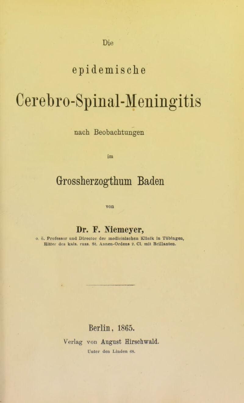 Die epidemische Cerebro-Spinal-Meningitis nach Beobachtungen im Grossherzogthum Baden von Dr. F. Niemeyer, 0. ö. Professor und Director der medicinischen Klinik in Tübingen, Ritter des kais. russ. St. Annen-Ordens 2. Cl. mit Brillanten. Berlin, 1865. Verlag von August Hirschwald.