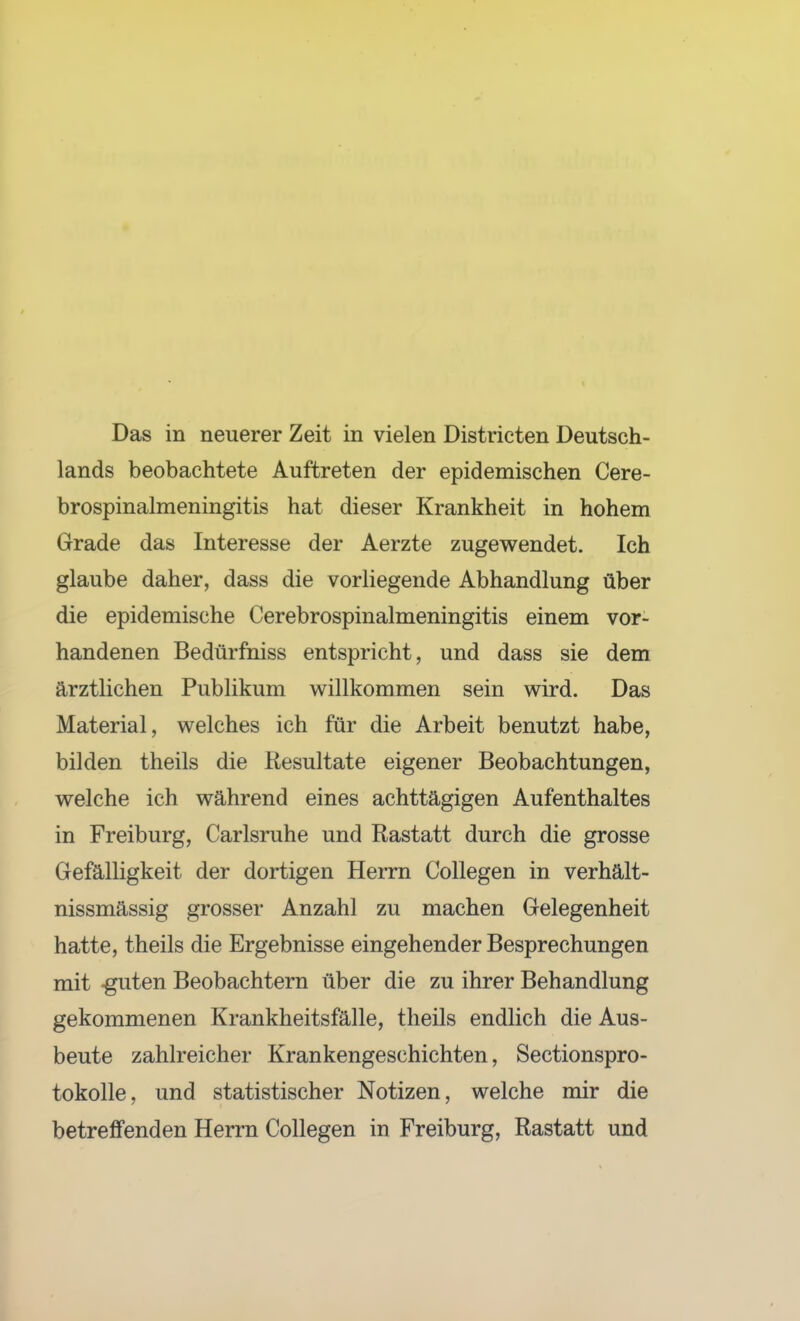 Das in neuerer Zeit in vielen Districten Deutsch- lands beobachtete Auftreten der epidemischen Cere- brospinalmeningitis hat dieser Krankheit in hohem Grade das Interesse der Aerzte zugewendet. Ich glaube daher, dass die vorliegende Abhandlung über die epidemische Cerebrospinalmeningitis einem vor- handenen Bedürfniss entspricht, und dass sie dem ärztlichen Publikum willkommen sein wird. Das Material, welches ich für die Arbeit benutzt habe, bilden theils die Resultate eigener Beobachtungen, welche ich während eines achttägigen Aufenthaltes in Freiburg, Carlsruhe und Rastatt durch die grosse Gefälligkeit der dortigen Herrn CoUegen in verhält- nissmässig grosser Anzahl zu machen Gelegenheit hatte, theils die Ergebnisse eingehender Besprechungen mit guten Beobachtern über die zu ihrer Behandlung gekommenen Krankheitsfälle, theils endlich die Aus- beute zahlreicher Krankengeschichten, Sectionspro- tokolle, und statistischer Notizen, welche mir die betreffenden Herrn Collegen in Freiburg, Rastatt und