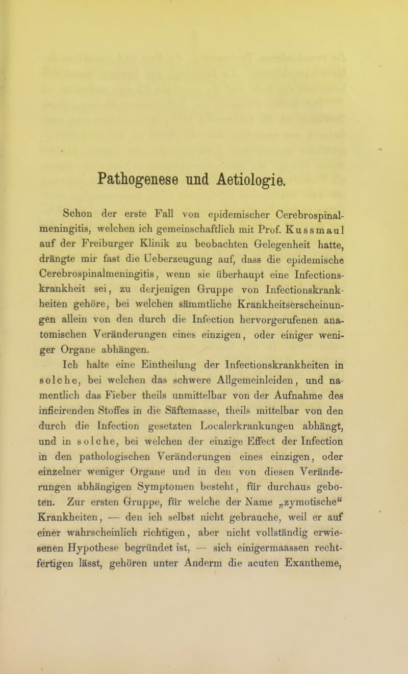 Pathogenese und Aetiologie. Schon der erste Fall von epidemischer Cerebrospinal- meningitis, welchen ich gemeinschaftlich mit Prof. Kussmaul auf der Freiburger Klinik zu beobachten Gelegenheit hatte, drängte mir fast die Ueberzeugung auf, dass die epidemische Cerebrospinalmeningitis, wenn sie überhaupt eine Infections- krankheit sei, zu derjenigen Gruppe von Infectionskrank- heiten gehöre, bei welchen sämmtliche Krankheitserscheinun- gen allein von den durch die Infection hervorgerufenen ana- tomischen Veränderungen eines einzigen, oder einiger weni- ger Organe abhängen. Ich halte eine Eintheilung der Infectionskrankheiten in solche, bei welchen das schwere Allgemeinleiden, und na- mentlich das Fieber theils unmittelbar von der Aufnahme des inficircnden Stoffes in die Säftemasse, theils mittelbar von den durch die Infection gesetzten Localerkrankungen abhängt, und in solche, bei welchen der einzige EflFect der Infection in den pathologischen Veränderungen eines einzigen, oder einzelner weniger Organe und in den von diesen Verände- rungen abhängigen Symptomen besteht, für durchaus gebo- ten. Zur ersten Gruppe, für welche der Name „zymotische Krankheiten, — den ich selbst nicht gebrauche, weil er auf einer wahrscheinlich richtigen, aber nicht vollständig erwie- senen Hypothese begründet ist, — sich einigermaassen recht- fertigen lässt, gehören unter Anderm die acuten Exantheme,