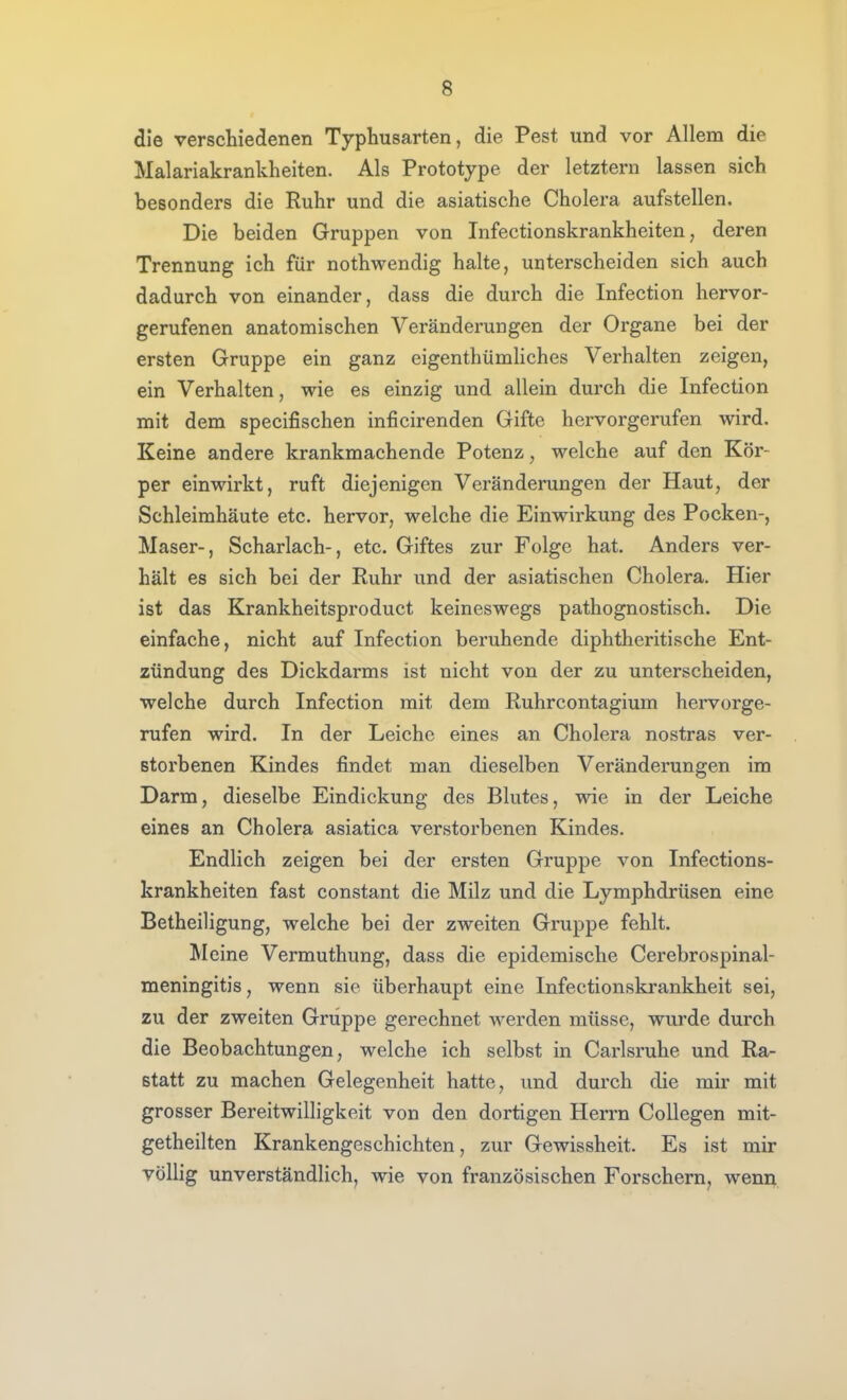 die versdiiedenen Typhusarten, die Pest und vor Allem die Malariakrankheiten. Als Prototype der letztem lassen sich besonders die Ruhr und die asiatische Cholera aufstellen. Die beiden Gruppen von Infectionskrankheiten, deren Trennung ich für nothwendig halte, unterscheiden sich auch dadurch von einander, dass die durch die Infection hervor- gerufenen anatomischen Veränderungen der Organe bei der ersten Gruppe ein ganz eigenthümHches Verhalten zeigen, ein Verhalten, wie es einzig und allein durch die Infection mit dem specifischen inficirenden Gifte hervorgerufen wird. Keine andere krankmachende Potenz, welche auf den Kör- per einwirkt, ruft diejenigen Veränderungen der Haut, der Schleimhäute etc. hervor, welche die Einwirkung des Pocken-, Maser-, Scharlach-, etc. Giftes zur Folge hat. Anders ver- hält es sich bei der Ruhr und der asiatischen Cholera. Hier ist das Krankheitsproduct keineswegs pathognostisch. Die einfache, nicht auf Infection beruhende diphtheritische Ent- zündung des Dickdarms ist nicht von der zu unterscheiden, welche durch Infection mit dem Ruhrcontagium hervorge- rufen wird. In der Leiche eines an Cholera nostras ver- storbenen Kindes findet man dieselben Veränderungen im Darm, dieselbe Eindickung des Blutes, wie in der Leiche eines an Cholera asiatica verstorbenen Kindes. Endlich zeigen bei der ersten Gruppe von Infections- krankheiten fast constant die Milz und die Lymphdrüsen eine Betheiligung, welche bei der zweiten Gruppe fehlt. Meine Vermuthung, dass die epidemische Cerebrospinal- meningitis, wenn sie überhaupt eine Infectionskrankheit sei, zu der zweiten Gruppe gerechnet werden müsse, wurde durch die Beobachtungen, welche ich selbst in Carlsruhe und Ra- statt zu machen Gelegenheit hatte, und durch die mir mit grosser Bereitwilligkeit von den dortigen Herrn CoUegen mit- getheilten Krankengeschichten, zur Gewissheit. Es ist mir völlig unverständlich, wie von französischen Forschem, wenn