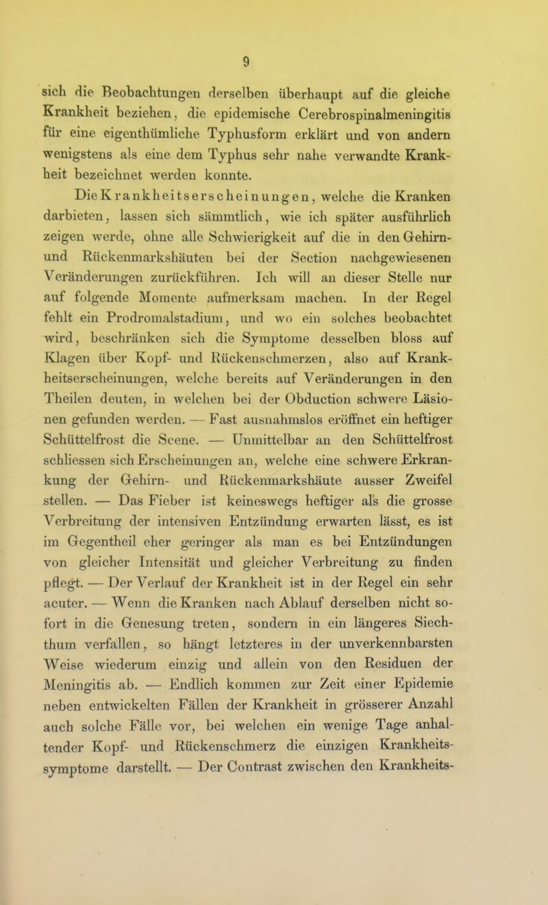 sich die Beobachtungen derselben überhaupt auf die gleiche Krankheit beziehen , die epidemische Cerebrospinalmeningitis für eine eigenthümliche Typhusform erklärt und von andern wenigstens als eine dem Typhus sehr nahe verwandte Krank- heit bezeichnet werden konnte. DieKrankheitserscheinungen, welche die Kranken darbieten, lassen sich sämmtlich, wie ich später ausführlich zeigen werde, ohne alle Schwierigkeit auf die in den Gehirn- und Rückenmarkshäuten bei der Section nachgewiesenen Veränderungen zurückführen. Ich will an dieser Stelle nur auf folgende Momente aufmerksam machen. In der Regel fehlt ein Prodromalstadium, und wo ein solches beobachtet wird, beschränken sich die Symptome desselben bloss auf Klagen über Kopf- und Rückenschmerzen, also auf Krank- heitserscheinungen, welche bereits auf Veränderungen in den Theilen deuten, in welchen bei der Obduction schwere Läsio- nen gefunden werden. — Fast ausnahmslos eröffnet ein heftiger Schüttelfrost die Scene. — Unmittelbar an den Schüttelfrost schliessen sich Erscheinungen an, welche eine schwere Erkran- kung der Gehirn- und Rückenraarkshäute ausser Zweifel stellen. — Das Fieber ist keineswegs heftiger als die grosse Verbreitung der intensiven Entzündung erwarten lässt, es ist im Gegentheil eher geringer als man es bei Entzündungen von gleicher Intensität und gleicher Verbreitung zu finden pflegt. — Der Verlauf der Krankheit ist in der Regel ein sehr acuter. — Wenn die Kranken nach Ablauf derselben nicht so- fort in die Genesung treten, sondern in ein längeres Siech- thum verfallen, so hängt letzteres in der unverkennbarsten Weise wiederum einzig und allein von den Residuen der Meningitis ab. — Endlich kommen zur Zeit einer Epidemie neben entwickelten Fällen der Krankheit in grösserer Anzahl auch solche Fälle vor, bei welchen ein wenige Tage anhal- tender Kopf- und Rückenschmerz die einzigen Krankheits- syraptome darstellt. — Der Contrast zwischen den Krankheits-