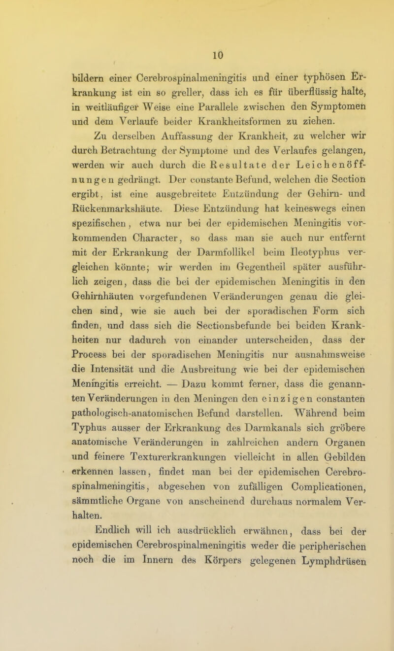 bildern einer Cerebrospinalmeningitis und einer typhösen Er- krankung ist ein so grellerj dass ich es für überflüssig halte, in weitläufiger Weise eine Parallele zwischen den Symptomen und dem Verlaufe beider Krankheitsformen zu ziehen. Zu derselben Auffassung der Krankheit, zu welcher wir durch Betrachtung der Symptome und des Verlaufes gelangen, werden wir auch durch die Resultate der Leichenöff- nungen gedrängt. Der constante Befund, welchen die Section ergibt, ist eine ausgebreitete Entzündung der Gehirn- und Rückenmarkshäute. Diese Entzündung hat keineswegs einen spezifischen , etwa nur bei der epidemischen Meningitis vor- kommenden Character, so dass man sie auch nur entfernt mit der Erkrankung der Darmfollikel beim Ileotyphus ver- gleichen könnte; wir werden im Gregentheil später ausführ- lich zeigen, dass die bei der epidemischen Meningitis in den Gehirnhäuten vorgefundenen Veränderungen genau die glei- chen sind, wie sie auch bei der sporadischen Form sich finden, und dass sich die Sectionsbefunde bei beiden Krank- heiten nur dadurch von einander unterscheiden, dass der Process bei der sporadischen Meningitis nur ausnahmsweise die Intensität und die Ausbreitung wie bei der epidemischen Meningitis erreicht. — Dazu kommt ferner, dass die genann- ten Veränderungen in den Meningen den einzigen constanten pathologisch-anatomischen Befund darstellen. Während beim Typhus ausser der Erkrankung des Darmkanals sich gröbere anatomische Veränderungen in zahlreichen andern Organen und feinere Texturerkrankungen vielleicht in allen Gebilden erkennen lassen, findet man bei der epidemischen Cerebro- spinalmeningitis, abgesehen von zufäUigen Complicationen, sämmtliche Organe von anscheinend durchaus normalem Ver- halten. Endlich will ich ausdrücklich erwähnen, dass bei der epidemischen Cerebrospinalmeningitis weder die peripherischen noch die im Innern des Körpers gelegenen Lymphdrüsen