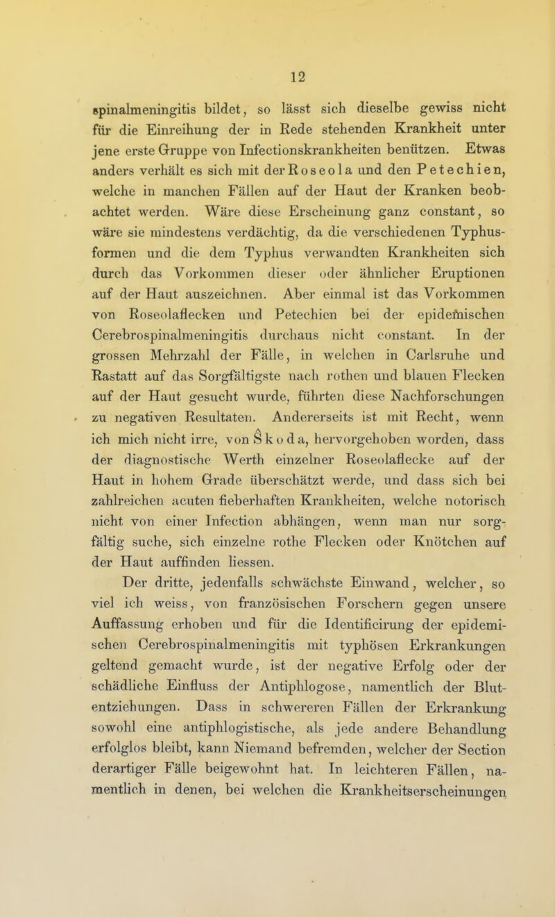 Rpinalmeningitis bildet, so lässt sich dieselbe gewiss nicht für die Einreihung der in Rede stehenden Krankheit unter jene erste Gruppe von Infectionskrankheiten benützen. Etwas anders verhält es sich mit der Roseola und den Petechien, welche in manchen Fällen auf der Haut der Kranken beob- achtet werden. Wäre diese Erscheinung ganz constant, so wäre sie mindestens verdächtig, da die verschiedenen Typhus- formen und die dem Typhus verwandten Krankheiten sich durch das Vorkommen dieser oder ähnlicher Eruptionen auf der Haut auszeichnen. Aber einmal ist das Vorkommen von Roseolaflecken und Petechien bei der epidefnischen Cerebrospinalmeningitis durchaus nicht constant. In der grossen Mehrzahl der Fälle, in welchen in Carlsruhe und Rastatt auf das Sorgfältigste nach rothen und blauen Flecken auf der Haut gesucht wurde, führten diese Nachforschungen . zu negativen Resultaten. Andererseits ist mit Recht, wenn ich mich nicht irre, von^kuda, hervorgehoben worden, dass der diagnostische Werth einzelner Roseolaflecke auf der Haut in hohem Grade überschätzt werde, und dass sich bei zahlreichen acuten fieberhaften Krankheiten, welche notorisch nicht von einer Infection abhängen, wenn man nur sorg- faltig suche, sich einzelne rothe Flecken oder Knötchen auf der Haut auffinden Hessen. Der dritte, jedenfalls schwächste Einwand, welcher, so viel ich weiss, von französischen Forschern gegen unsere Auffassung erhoben und für die Identificirung der epidemi- schen Cerebrospinalmeningitis mit typhösen Erkrankungen geltend gemacht wurde, ist der negative Erfolg oder der schädliche Einfluss der Antiphlogose, namentlich der Blut- entziehungen. Dass in schwereren Fällen der Erkrankung sowohl eine antiphlogistische, als jede andere Behandlung erfolglos bleibt, kann Niemand befremden, welcher der Section derartiger Fälle beigewohnt hat. In leichteren Fällen, na- menthch in denen, bei welchen die Krankheitserscheinungen