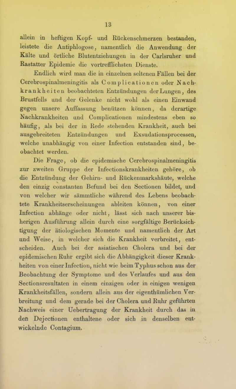 allein in heftigen Kopf- und Rückenschmerzen bestanden, leistete die Antiphlogose, namentlich die Anwendung der Kälte und örtHche Blutentziehungen in der Carlsruher und Rastatter Epidemie die vortrejffhchsten Dienste. Endlich wird man die in einzelnen seltenen Fällen bei der Cerebrospinalraeningitis als C omp 1 icatio nen oder Nach- krankheiten beobachteten Entzündungen der Lungen, des Brustfells und der Gelenke nicht wohl als einen Einwand gegen unsere Auffassung benützen können, da derartige Nachkrankheiten und Complicationen mindestens eben so häufig, als bei der in Rede stehenden Krankheit, auch bei ausgebreiteten Entzündungen und Exsudationsprocessen, welche unabhängig von einer Infection entstanden sind, be- obachtet werden. Die Frage, ob die epidemische Cerebrospinalmeningitis zur zweiten Grruppe der Infectionskrankheiten gehöre, ob die Entzündung der Gehirn- und Rückenmarkshäute, welche den einzig constanten Befund bei den Sectionen bildet, und von welcher wir sämmtliche während des Lebens beobach- tete Krankheitserscheinungen ableiten können, von einer Infection abhänge oder nicht, lässt sich nach unserer bis- herigen Ausführung allein durch eine sorgfältige Berücksich- tigung der ätiologischen Momente und namentlich der Art und Weise, in welcher sich die Krankheit verbreitet, ent- scheiden. Auch bei der asiatischen Cholera und bei der epidemischen Ruhr ergibt sich die Abhängigkeit dieser Krank- heiten von einer Infection, nicht wie beim Typhus schon aus der Beobachtung der Symptome und des Verlaufes und aus den Sectionsresultaten in einem einzigen oder in einigen wenigen Krankheitsfällen, sondern allein aus der eigenthümlichen Ver- breitung und dem gerade bei der Cholera und Ruhr geführten Nachweis einer Uebertragung der Krankheit durch das in den Dejectionen enthaltene oder sich in denselben ent- wickelnde Contagium.