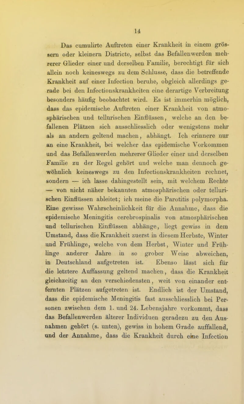 u Das cumulirte Auftreten einer Krankheit in einem gros- sem oder kleinern Districte, selbst das Befallenwerden meh- rerer Glieder einer und derselben Familie, berechtigt für sich allein noch keineswegs zu dem Schlüsse, dass die betreffende Krankheit auf einer Infection beruhe, obgleich allerdings ge- rade bei den Infectionskrankheiten eine derartige Verbreitung besonders häufig beobachtet wird. Es ist immerhin möglich, dass das epidemische Auftreten einer Krankheit von atmo- sphärischen und tellnrischen Einflüssen, welche an den be- fallenen Plätzen sich ausschliesslich oder wenigstens mehr als an andern geltend machen, abhängt. Ich erinnere nur an eine Krankheit, bei welcher das epidemische Vorkommen und das Befallenwerden mehrerer Gheder einer und derselben Familie zu der Regel gehört und welche man dennoch ge- wöhnlich keineswegs zu den Infectionskrankheiten rechnet, sondern — ich lasse dahingestellt sein, mit welchem Rechte — von nicht näher bekannten atmosphärischen oder telluri- schen Einflüssen ableitet; ich meine die Parotitis polymorpha. Eine gewisse Wahrscheinhchkeit für die Annahme, dass die epidemische Meningitis cerebrospinalis von atmosphärischen und tellurischen Einflüssen abhänge, liegt gewiss in dem Umstand, dass die Krankheit zuerst in diesem Herbste, Winter und Frühlinge, welche von dem Herbst, Winter und Früh- linge anderer Jahre in so grober Weise abweichen, in Deutschland aufgetreten ist. Ebenso lässt sich für die letztere Auffassung geltend machen, dass die Krankheit gleichzeitig an den verschiedensten, weit von einander ent- fernten Plätzen aufgetreten ist. Endlich ist der Umstand, dass die epidemische Meningitis fast ausschliesslich bei Per- sonen zwischen dem 1. und 24. Lebensjahre vorkommt, dass das Befallenwerden älterer Individuen geradezu zu den Aus- nahmen gehört (s. unten), gewiss in hohem Grade auffallend, und der Annahme, dass die Krankheit durch eine Infection