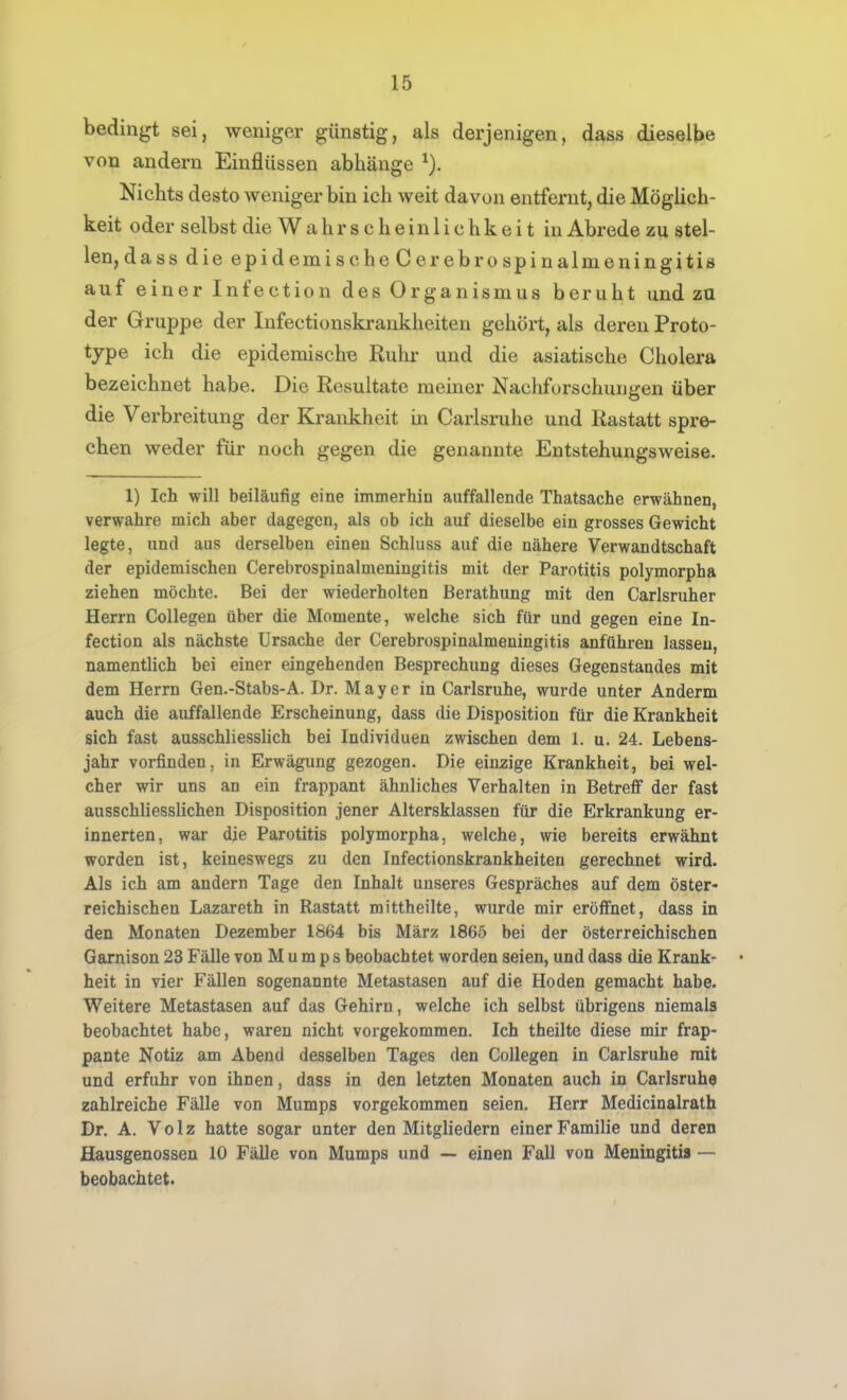 bedingt sei, weniger günstig, als derjenigen, dass dieselbe von andern Einflüssen abhänge ^). Nichts desto weniger bin ich weit davon entfernt, die Möglich- keit oder selbst die Wahrscheinlichkeit in Abrede zu stel- len,dass die epidemische Cerebrospinalmeningitis auf einer Infection des Organismus beruht und zu der Gruppe der Infectionskrankheiten gehört, als deren Proto- tjpe ich die epidemischB Ruhr und die asiatische Cholera bezeichnet habe. Die Resultate meiner Nachforschungen über die Verbreitung der Krankheit in Carlsruhe und Rastatt spre- chen weder für noch gegen die genannte Entstehungsweise. 1) Ich will beiläufig eine immerhiu auffallende Thatsache erwähnen, verwahre mich aber dagegen, als ob ich auf dieselbe ein grosses Gewicht legte, und aus derselben einen Schluss auf die nähere Verwandtschaft der epidemischen Cerebrospinalmeningitis mit der Parotitis polymorpha ziehen möchte. Bei der wiederholten Berathung mit den Carlsruher Herrn CoUegen über die Momente, welche sich für und gegen eine In- fection als nächste Ursache der Cerebrospinalmeningitis anführen lassen, namentlich bei einer eingehenden Besprechung dieses Gegenstandes mit dem Herrn Gen.-Stabs-A. Dr. Mayer in Carlsruhe, wurde unter Anderm auch die auffallende Erscheinung, dass die Disposition für die Krankheit sich fast ausschliesslich bei Individuen zwischen dem 1. u. 24. Lebens- jahr vorfinden, in Erwägung gezogen. Die einzige Krankheit, bei wel- cher wir uns an ein frappant ähnliches Verhalten in Betrefi der fast ausschliesslichen Disposition jener Altersklassen für die Erkrankung er- innerten, war die Parotitis polymorpha, welche, wie bereits erwähnt worden ist, keineswegs zu den Infectionskrankheiten gerechnet wird. Als ich am andern Tage den Inhalt unseres Gespräches auf dem öster- reichischen Lazareth in Rastatt mittheilte, wurde mir eröffnet, dass in den Monaten Dezember 1864 bis März 1865 bei der österreichischen Garnison 23 Fälle von Mumps beobachtet worden seien, und dass die Krank- • heit in vier Fällen sogenannte Metastasen auf die Hoden gemacht habe. Weitere Metastasen auf das Gehirn, welche ich selbst übrigens niemals beobachtet habe, waren nicht vorgekommen. Ich theilte diese mir frap- pante Notiz am Abend desselben Tages den CoUegen in Carlsruhe mit und erfuhr von ihnen, dass in den letzten Monaten auch in Carlsruhe zahlreiche Fälle von Mumps vorgekommen seien. Herr Medicinalrath Dr. A. Volz hatte sogar unter den Mitgliedern einer Familie und deren Hausgenossen 10 Fälle von Mumps und — einen Fall von Meningitis — beobachtet.