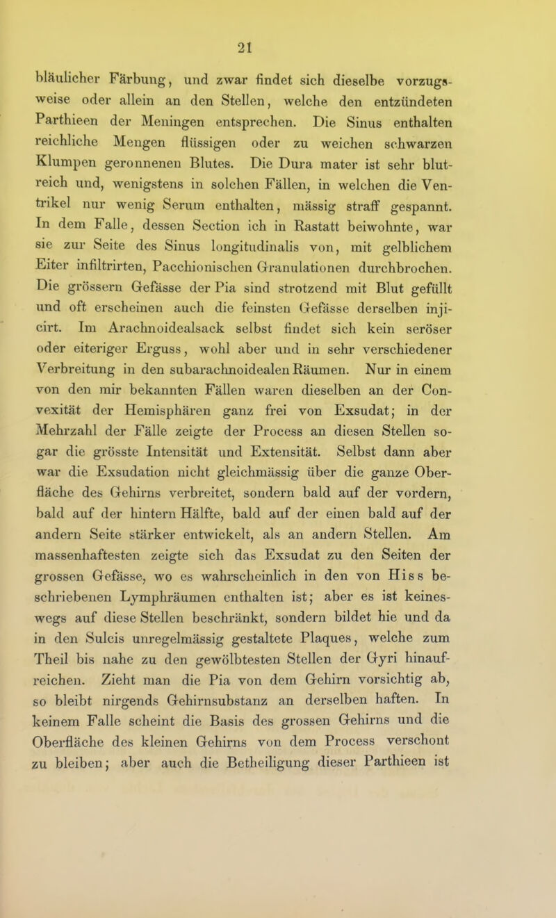 bläulicher Färbung, und zwar findet sich dieselbe vorzugs- weise oder allein an den Stellen, welche den entzündeten Parthieen der Meningen entsprechen. Die Sinus enthalten reichliche Mengen flüssigen oder zu weichen schwarzen Klumpen geronnenen Blutes. Die Dura mater ist sehr blut- reich und, wenigstens in solchen Fällen, in welchen die Ven- trikel nur wenig Serum enthalten, massig straff gespannt. In dem Falle, dessen Section ich in Rastatt beiwohnte war sie zur Seite des Sinus longitudinalis von, mit gelblichem Eiter infiltrirten, Pacchionischen Granulationen durchbrochen. Die grössern Gefässe der Pia sind strotzend mit Blut gefüllt und oft erscheinen auch die feinsten Gefässe derselben inji- cirt. Im Arachnoidealsack selbst findet sich kein seröser oder eiteriger Erguss, wohl aber und in sehr verschiedener Verbreitung in den subarachnoidealen Räumen. Nur in einem von den mir bekannten Fällen waren dieselben an der Con- vexität der Hemisphären ganz frei von Exsudat; in der Mehrzahl der Fälle zeigte der Process an diesen Stellen so- gar die grösste Intensität und Extensität. Selbst dann aber war die Exsudation nicht gleichmässig über die ganze Ober- fläche des Gehirns verbreitet, sondern bald auf der vordem, bald auf der hintern Hälfte, bald auf der einen bald auf der andern Seite stärker entwickelt, als an andern Stellen. Am massenhaftesten zeigte sich das Exsudat zu den Seiten der grossen Gefasse, wo es wahrscheinlich in den von Hiss be- schriebenen Lymphräumen enthalten ist; aber es ist keines- wegs auf diese Stellen beschränkt, sondern bildet hie und da in den Sulcis unregelmässig gestaltete Plaques, welche zum Theil bis nahe zu den gewölbtesten Stellen der Gyri hinauf- reichen. Zieht man die Pia von dem Gehirn vorsichtig ab, so bleibt nirgends Gehirnsubstanz an derselben haften. In keinem Falle scheint die Basis des grossen Gehirns und die Oberfläche des kleinen Gehirns von dem Process verschont zu bleiben; aber auch die BetheiUgung dieser Parthieen ist