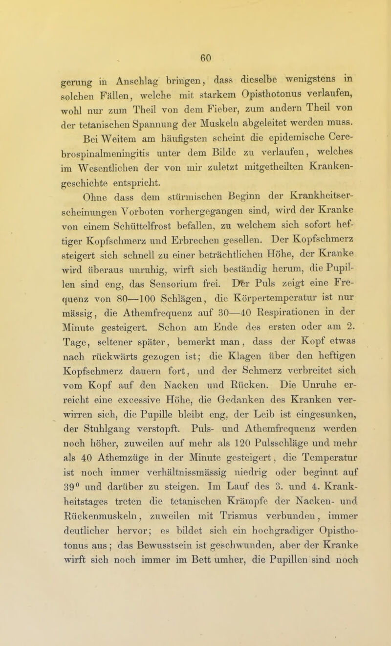 gerung in Anschlag bringen, dass dieselbe wenigstens in solchen Fällen, welche mit starkem Opisthotonus verlaufen, wohl nur zum Theil von dem Fieber, zum andern Theil von der tetanischen Spannung der Muskeln abgeleitet werden muss. Bei Weitem am häufigsten scheint die epidemische Cere- brospinalmeningitis unter dem Bilde zu verlaufen, welches im WesentHchen der von mir zuletzt niitgetheilten Kranken- geschichte entspricht. Ohne dass dem stürmischen Beginn der Krankheitser- scheinungen Vorboten vorhergegangen sind, wird der Kranke von einem Schüttelfrost befallen, zu welchem sich sofort hef- tiger Kopfschmerz und Erbrechen gesellen. Der Kopfschmerz steigert sich schnell zu einer beträchtlichen Höhe, der Kranke wird überaus unruhig, wirft sich beständig herum, die Pupil- len sind eng, das Sensorium frei. D^r Puls zeigt eine Fre- quenz von 80—100 Schlägen, die Körpertemperatur ist nur mässig, die Athemfrequenz auf 30—40 Respirationen in der Minute gesteigert. Schon am Ende des ersten oder am 2. Tage, seltener später, bemerkt man, dass der Kopf etwas nach rückwärts gezogen ist; die Klagen über den heftigen Kopfschmerz dauern fort, und der Schmerz verbreitet sich vom Kopf auf den Nacken und Rücken. Die Unruhe er- reicht eine excessive Höhe, die Gedanken des Kranken ver- wirren sich, die Pupille bleibt eng, der Leib ist eingesunken, der Stuhlgang verstopft. Puls- und Athemfrequenz werden noch höher, zuweilen auf mehr als 120 Pulsschläge und mehr als 40 Athemzüge in der Minute gesteigert, die Temperatur ist noch immer verhältnissmässig niedrig oder beginnt auf 39*' und darüber zu steigen. Im Lauf des 3. und 4. Krank- heitstages treten die tetanischen Krämpfe der Nacken- und Rückenmuskeln, zuweilen mit Trismus verbunden, immer deutlicher hervor; es bildet sieh ein hochgradiger Opistho- tonus aus ; das Bewusstsein ist geschwunden, aber der Kranke wirft sich noch immer im Bett umher, die Pupillen sind noch