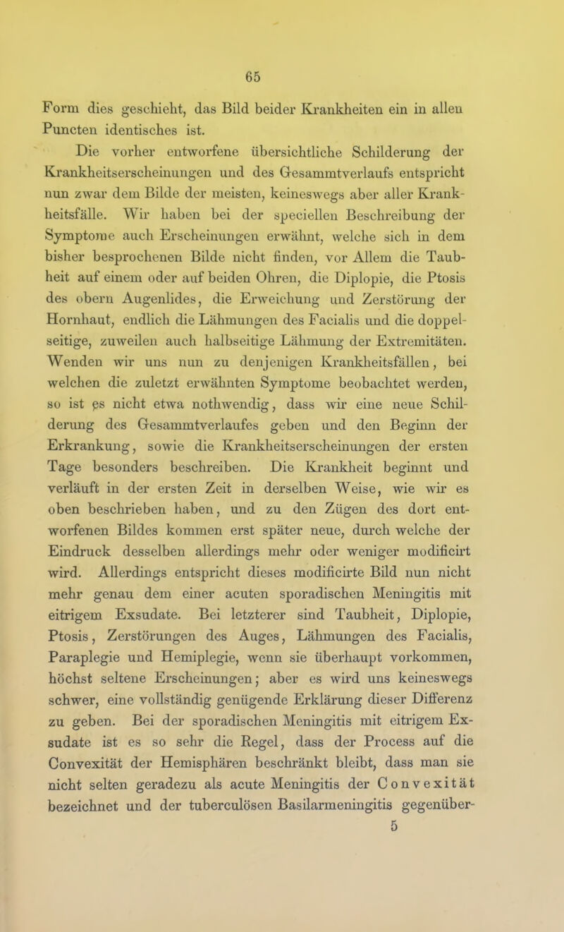 Form dies geschieht, das Bild beider Krankheiten ein in allen Puncten identisches ist. Die vorher entworfene übersichtliche Schilderung der Krankheitserscheinungen und des Gesammtverlaufs entspricht nun zwar dem Bilde der meisten, keineswegs aber aller Krank- heitsfälle. Wir haben bei der sjpeciellen Beschreibung der Symptome auch Erscheinungen erwähnt, welche sich in dem bisher besprochenen Bilde nicht finden, vor Allem die Taub- heit auf einem oder auf beiden Ohren, die Diplopie, die Ptosis des obern Augenlides, die Erweichung und Zerstörung der Hornhaut, endlich die Lähmungen des Facialis und die doppel- seitige, zuweilen auch halbseitige Lähmung der Extremitäten. Wenden wir uns nun zu denjenigen Krankheitsfällen, bei welchen die zuletzt erwähnten Symptome beobachtet werden, so ist ßs nicht etwa notliwendig, dass wir eine neue Schil- derung des Gesammtverlaufes geben und den Beginn der Erkrankung, sowie die Krankheitserscheinungen der ersten Tage besonders beschreiben. Die Krankheit beginnt und verläuft in der ersten Zeit in derselben Weise, wie wir es oben beschrieben haben, und zu den Zügen des dort ent- worfenen Bildes kommen erst später neue, durch welche der Eindruck desselben allerdings mehr oder weniger modificii't wird. Allerdings entspricht dieses modificirte Bild nun nicht mehr genau dem einer acuten sporadischen Meningitis mit eitrigem Exsudate. Bei letzterer sind Taubheit, Diplopie, Ptosis, Zerstörungen des Auges, Lähmungen des Facialis, Paraplegie und Hemiplegie, wenn sie überhaupt vorkommen, höchst seltene Erscheinungen; aber es wii*d uns keineswegs schwer, eine vollständig genügende Erklärung dieser Differenz zu geben. Bei der sporadischen Meningitis mit eitrigem Ex- sudate ist es so sehr die Regel, dass der Process auf die Convexität der Hemisphären beschränkt bleibt, dass man sie nicht selten geradezu als acute Meningitis der Convexität bezeichnet und der tuberculösen Basilarmeningitis gegenüber- 5