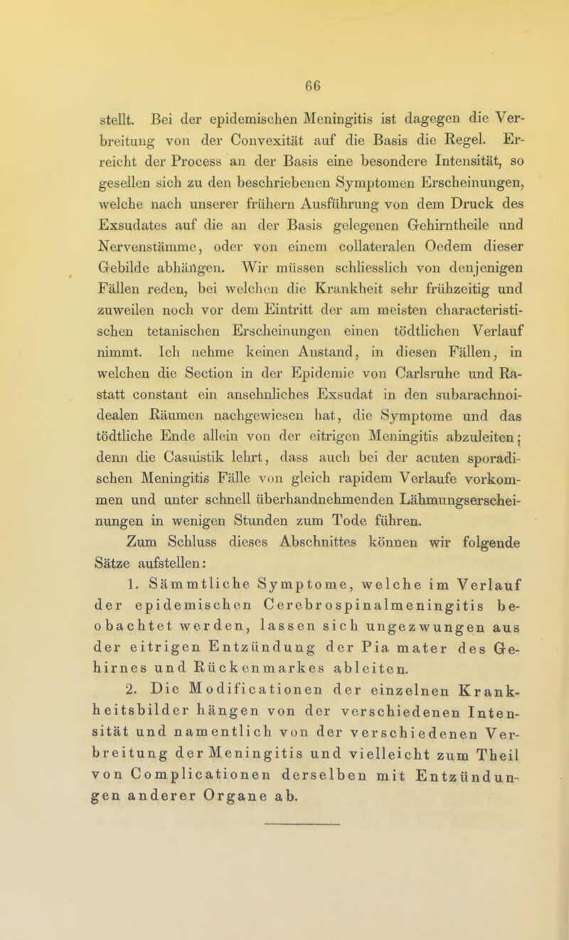 stellt. Bei der epidemischen Meningitis ist dagegen die Ver- breitung von der Convexität auf die Basis die Regel. Er- reicht der Process an der Basis eine besondere Intensität, so gesellen sich zu den beschriebenen Symptomen Erscheinungen, welche nach unserer frühern Ausführung von dem Druck des Exsudates auf die an der Basis gelegenen Gehirntheile und Nervenstämme, oder von einem collateralen Oedem dieser Gebilde abhängen. Wir müssen schliesslich von denjenigen Fällen reden, bei welchen die Krankheit sehr frühzeitig und zuweilen noch vor dem Eintritt der am meisten characteristi- schen tetanischen Erscheinungen einen tödthchen Verlauf nimmt. Ich nehme keinen Anstand, in diesen Fällen, in welchen die Section in der Epidemie von Carlsruhe und Ra- statt constant ein ansehnliches Exsudat in den subarachnoi- dealen Räumen nachgewiesen hat, die Symptome und das tödtliche Ende allein von der eitrigen Meningitis abzuleiten} denn die Casuistik lehrt, dass auch bei der acuten sporadi- schen Meningitis Fälle von gleich rapidem Verlaufe vorkom- men und unter schnell überhandnehmenden Lähmungserschei- nungen in wenigen Stunden zum Tode führen. Zum Schluss dieses Abschnittes können wir folgende Sätze aufstellen: 1. Sämmtliche Symptome, welche im Verlauf der epidemischen Cerebrospinalmeningitis be- obachtet werden, lassen sich ungezwungen aus der eitrigen Entzündung der Pia mater des Ge- hirnes und Rückenmarkes ableiten. 2. Die M odificationen der einzelnen Krank- heitsbilder hängen von der verschiedenen Inten- sität und namentlich von der verschiedenen Ver- breitung der Meningitis und vielleicht zum Theil von Complicationen derselben mit Entzündun- gen anderer Organe ab.