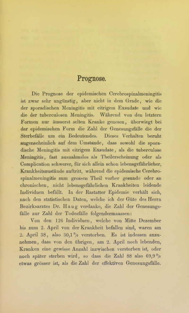 Prognose. Die Prognose der epidemischen Cerebrospinalmeningitis ist zwar sehr ungünstig, aber nicht in dem Grade, wie die der sporadischen Meningitis mit eitrigem Exsudate und wie die der tuberculosen Meningitis. Während von den letztern Formen nur äusserst selten Kranke genesen, überwiegt bei der epidemischen Form die Zahl der Genesungsfälle die der Sterbefälle um ein Bedeutendes. Dieses Verhalten beruht augenscheinlich auf dem Umstände, dass sowohl die spora- dische Meningitis mit eitrigem Exsudate, als die tuberculose Meningitis, fast ausnahmslos als Theilerscheinung oder als Comphcation schwerer, für sich allein schon lebensgefährlicher, Kjrankheitszustände auftritt, während die epidemische Cerebro- spinalmeningitis zum grossen Theil vorher gesunde oder an chronischen, nicht lebensgefährlichen Krankheiten leidende Individuen befällt. In der Rastatter Epidemie verhält sich, nach den statistischen Daten, welche ich der Güte des Herrn Bezirksarztes Dr. Haug verdanke, die Zahl der Genesungs- fälle zur Zahl der Todesfälle folgendermaassen: Von den 126 Individuen, welche von Mitte Dezember bis zum 2. April von der Krankheit befallen sind, waren am 2. April 38, also 30,1 % verstorben. Es ist indessen anzu- nehmen, dass von den übrigen, am 2. April noch lebenden. Kranken eine gewisse Anzahl inzwischen verstorben ist, oder noch später sterben wird, so dass die Zahl 88 also 69,9°/o etwas grösser ist, als die Zahl der effektiven Genesungsfälle.