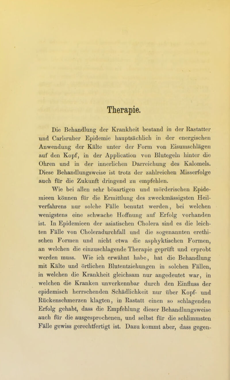 Therapie. Die Behandlung der Krankheit bestand in der Rastatter und Carlsruher Epidemie hauptsächhch in der energischen Anwendung der Kälte unter der Form von Eisumschlägen auf den Kopf, in der AppHcation von Blutegeln hinter die Ohren und in der innerlichen Darreichung des Kalomels. Diese Behandlungsweise ist trotz der zahlreichen Misserfolge auch für die Zukunft dringend zu empfehlen. Wie bei allen sehr bösartigen und mch'derischen Epide- mieen können für die Ermittlung des zweckmässigsten Heil- verfahi'ens nur solche Fälle benutzt werden, bei welchen wenigstens eine schwache Hoffnung auf Erfolg vorhanden ist. In Epidemieen der asiatischen Cholera sind es die leich- ten Fälle von Choleradurchfall und die sogenannten erethi- schen Formen und nicht etwa die asphyktischen Formen, an welchen die einzuschlagende Therapie geprüft und erprobt werden muss. Wie ich erwähnt habe, hat die Behandlung mit Kälte und örtlichen Blutentziehungen in solchen Fällen, in welchen die Krankheit gleichsam nur angedeutet war, in welchen die Kranken unverkennbar durch den Einfluss der epidemisch herrschenden Schädlichkeit nur über Kopf- und Rückenschmerzen klagten, in Rastatt einen so schlagenden Erfolg gehabt, dass die Empfehlung dieser Behandlungsweise auch für die ausgesprochenen, und selbst für die schhmmsten Fälle gewiss gerechtfertigt ist. Dazu kommt aber, dass gegen-