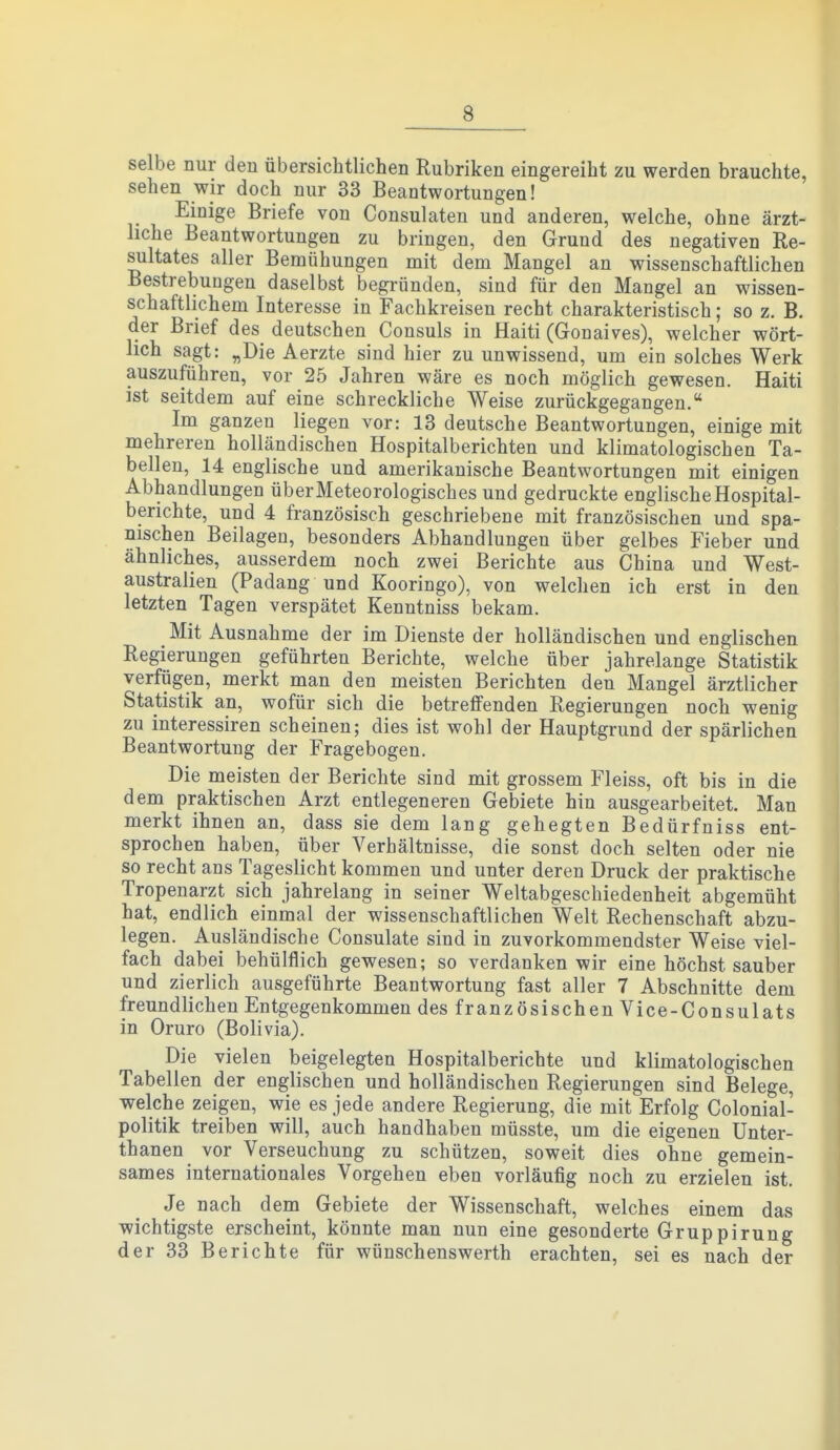 selbe nur den übersichtlichen Rubriken eingereiht zu werden brauchte, sehen wir doch nur 33 Beantwortungen! Einige Briefe von Consulaten und anderen, welche, ohne ärzt- liche Beantwortungen zu bringen, den Grund des negativen Re- sultates aller Bemühungen mit dem Mangel an wissenschaftlichen Bestrebungen daselbst begründen, sind für den Mangel an wissen- schaftlichem Interesse in Fachkreisen recht charakteristisch; so z. B. der Brief des deutschen Consuls in Haiti (Gonaives), welcher wört- lich sagt: „Die Aerzte sind hier zu unwissend, um ein solches Werk auszuführen, vor 25 Jahren wäre es noch möglich gewesen. Haiti ist seitd em auf eine schreckliche Weise zurückgegangen. Im ganzen liegen vor: 13 deutsche Beantwortungen, einige mit mehreren holländischen Hospitalberichten und klimatologischen Ta- bellen, 14 englische und amerikanische Beantwortungen mit einigen Abhandlungen über Meteorologisches und gedruckte englische Hospital- berichte, und 4 französisch geschriebene mit französischen und spa- nischen Beilagen, besonders Abhandlungen über gelbes Fieber und ähnliches, ausserdem noch zwei Berichte aus China und West- australien (Padang und Kooringo), von welchen ich erst in den letzten Tagen verspätet Kenntniss bekam. Mit Ausnahme der im Dienste der holländischen und englischen Regierungen geführten Berichte, welche über jahrelange Statistik verfügen, merkt man den meisten Berichten den Mangel ärztlicher Statistik an, wofür sich die betreffenden Regierungen noch wenig zu interessiren scheinen; dies ist wohl der Hauptgrund der spärlichen Beantwortung der Fragebogen. Die meisten der Berichte sind mit grossem Fleiss, oft bis in die dem praktischen Arzt entlegeneren Gebiete hin ausgearbeitet. Man merkt ihnen an, dass sie dem lang gehegten Bedürfniss ent- sprochen haben, über Verhältnisse, die sonst doch selten oder nie so recht ans Tageslicht kommen und unter deren Druck der praktische Tropenarzt sich jahrelang in seiner Weltabgeschiedenheit abgemüht hat, endlich einmal der wissenschaftlichen Welt Rechenschaft abzu- legen. Ausländische Consulate sind in zuvorkommendster Weise viel- fach dabei behülflich gewesen; so verdanken wir eine höchst sauber und zierlich ausgeführte Beantwortung fast aller 7 Abschnitte dem freundlichen Entgegenkommen des französischen Vice-Consulats in Oruro (Bolivia). Die vielen beigelegten Hospitalberichte und klimatologischen Tabellen der englischen und holländischen Regierungen sind Belege, welche zeigen, wie es jede andere Regierung, die mit Erfolg Colonial- politik treiben will, auch handhaben müsste, um die eigenen Unter- thanen vor Verseuchung zu schützen, soweit dies ohne gemein- sames internationales Vorgehen eben vorläufig noch zu erzielen ist. Je nach dem Gebiete der Wissenschaft, welches einem das wichtigste erscheint, könnte man nun eine gesonderte Gruppirung der 33 Berichte für wünschenswerth erachten, sei es nach der