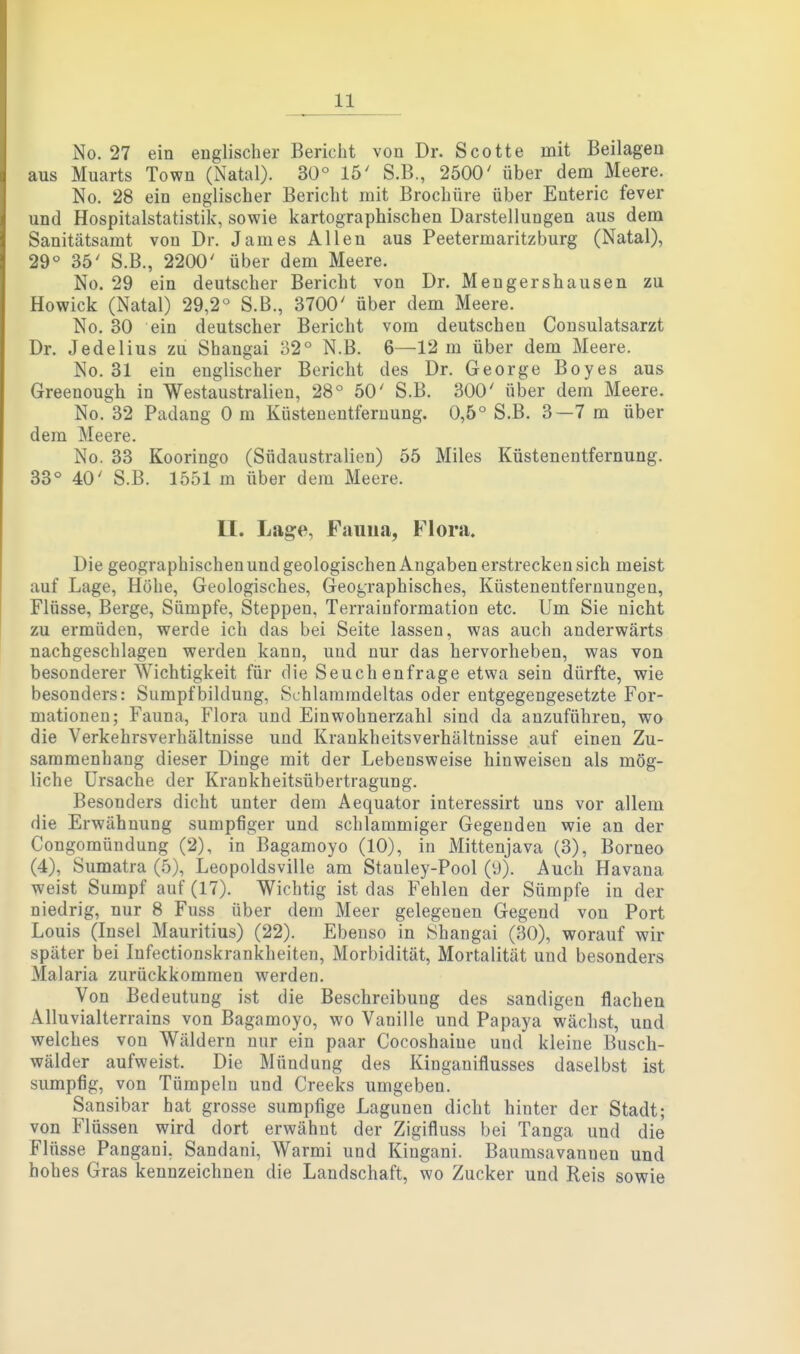 No. 27 ein englischer Bericlit von Dr. Scotte mit Beilagen aus Muarts Town (Natal). 30° 15' S.B., 2500' über dem Meere. No. 28 ein englischer Bericht mit Brochüre über Enteric fever und Hospitalstatistik, sowie kartographischen Darstellungen aus dem Sanitätsamt von Dr. James Allen aus Peetermaritzburg (Natal), 29« 35' S.B., 2200' über dem Meere. No. 29 ein deutscher Bericht von Dr. Mengershausen zu Howiek (Natal) 29,2° S.ß., 3700' über dem Meere. No. 30 ein deutscher Bericht vom deutschen Consulatsarzt Dr. Jedelius zu Shangai 32° N.B. 6—12 m über dem Meere. No. 31 ein englischer Bericht des Dr. George Boyes aus Greenough in Westaustralien, 28° 50' S.B. 300' über dem Meere. No. 32 Padang Om Küsteuentfernung. 0,5° S.B. 3—7 m über dem Meere. No. 33 Kooringo (Südaustralien) 55 Miles Küstenentfernung. 33° 40' S.B. 1551 m über dem Meere. II. Lage, Fauna, Flora. Die geographischen und geologischen Angaben erstrecken sich meist auf Lage, Höhe, Geologisches, Geographisches, Küstenentfernungen, Flüsse, Berge, Sümpfe, Steppen, Terrainformation etc. Um Sie nicht zu ermüden, werde ich das bei Seite lassen, was auch anderwärts nachgeschlagen werden kann, und nur das hervorheben, was von besonderer Wichtigkeit für die Seuchenfrage etwa sein dürfte, wie besonders: Sumpfbildung, Schlammdeltas oder entgegengesetzte For- mationen; Fauna, Flora und Einwohnerzahl sind da anzuführen, wo die Verkehrsverhältnisse und Krankheitsverhältnisse auf einen Zu- sammenhang dieser Dinge mit der Lebensweise hinweisen als mög- liche Ursache der Krankheitsübertragung. Besonders dicht unter dem Aequator interessirt uns vor allem die Erwähnung sumpfiger und schlammiger Gegenden wie an der Congomündung (2), in Bagamoyo (10), in Mittenjava (3), Borneo (4), Sumatra (5), Leopoldsville am Stanley-Pool (9). Auch Havana weist Sumpf auf (17). Wichtig ist das Fehlen der Sümpfe in der niedrig, nur 8 Fuss über dem Meer gelegenen Gegend von Port Louis (Insel Mauritius) (22). Ebenso in Shangai (30), worauf wir später bei Infectionskrankheiten, Morbidität, Mortalität und besonders Malaria zurückkommen werden. Von Bedeutung ist die Beschreibung des sandigen flachen Älluvialterrains von Bagamoyo, wo Vanille und Papaya wächst, und welches von Wäldern nur ein paar Cocoshaine und kleine Busch- wälder aufweist. Die Mündung des Kinganiflusses daselbst ist sumpfig, von Tümpeln und Creeks umgeben. Sansibar hat grosse sumpfige Lagunen dicht hinter der Stadt; von Flüssen wird dort erwähnt der Zigifluss bei Tanga und die Flüsse Pangani, Sandani, Warmi und Kingani. Baumsavannen und hohes Gras kennzeichnen die Landschaft, wo Zucker und Reis sowie