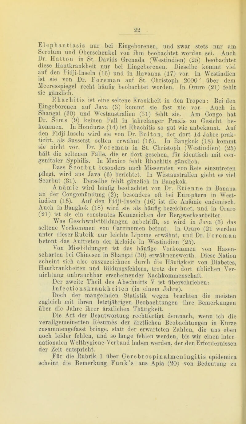 2-2 Elephantiasis uiir bei Eingeborenen, und zwar stets nur am Scrotum und Oberschenkel von ihm beobachtet worden sei. Auch Dr. Hatton in St. Davids Grenada (Westindien) (25) beobachtet diese Hautkrankheit nur bei Eingeborenen. Dieselbe kommt viel auf den Fidji-Inseln (16) und in Havanna (17) vor. In Westindien ist sie von Dr. Foreman auf St. Christoph 2000' über dem Meeresspiegel recht häufig beobachtet worden. In Oruro (21) fehlt sie gänzlich. Rhachitis ist eine seltene Krankheit in den Tropen: Bei den Eingeborenen auf Java (3) kommt sie fast nie vor. Auch in Shangai (30) und Westaustralieu (;>1) fehlt sie. Am Congo hat Dr. Sims (9) keinen Fall in jahrelanger Praxis zu Gesicht be- kommen. In Honduras (14) ist Rhachitis so gut wie unbekannt. Auf den Fidji-Inseln wird sie von Dr. Bolton, der dort 14 Jahre prak- ticirt, als äusserst selten erwähnt (16). In Bangkok (18) kommt sie nicht vor. Dr. Foreman in St. Christoph (Westindien) (25) hält die seltenen Fälle, die er dort gesehen, für identisch mit cou- genitaler Syphilis. In Mexico fehlt Rhachitis gänzlich. Dass Scorbut besonders nach Misseruten von Reis einzutreten pflegt, wird aus Java (3) berichtet. In Westaustralien giebt es viel Scorbut (31). Derselbe fehlt gänzlich in Bangkok. Anämie wird häufig beobachtet von Dr. Etienne in Banana an der Congomündung (2); besonders oft bei Europäern in West- indien (15). Auf den Fidji-Inseln (16) ist die Anämie endemisch. Auch in Bangkok (18) wird sie als häufig bezeichnet, und in Oruro (21) ist sie ein constantes Kennzeichen der Bergwerksarbeiter. Was Geschwulstbildungen anbetrifft, so wird in Java (3) das seltene Vorkommen von Carcinomen betont. In Oruro (21 werden unter dieser Rubrik nur leichte Lipome erwähnt, und Dr. Foreman betont das Auftreten der Keloide in Westindien (25). Von Missbildungen ist das häufige Vorkommen von Hasen- scharten bei Chinesen in Shangai (30) erwähnenswerth. Diese Nation scheint sich also auszuzeichnen durch die Häufigkeit von Diabetes, Hautkrankheiten und Bildungsfehlern, trotz der dort üblichen Ver- nichtung unbrauchbar erscheinender Nachkommenschaft. Der zweite Theil des Abschnitts V ist überschrieben: Infectionskrankheiteu (in einem Jahre). Doch der mangelnden Statistik wegen brachten die meisten zugleich mit ihren letztjährigen Beobachtungen ihre Bemerkungen über die Jahre ihrer ärztlichen Thätigkeit. Die Art der Beantwortung rechtfertigt demnach, wenn ich die verallgemeinerten Resumes der ärztlichen Beobachtungen in Kürze zusammengefasst bringe, statt der erwarteten Zahlen, die uns eben noch leider fehlen, und so lange fehlen werden, bis wir einen inter- nationalen Welthygiene-Verband haben werden, der den Erfordernissen der Zeit entspricht. Für die Rubrik 1 über Cerebrospinalmeningitis epidemica scheint die Bemerkung Funk's aus Apia (20) von Bedeutung zu