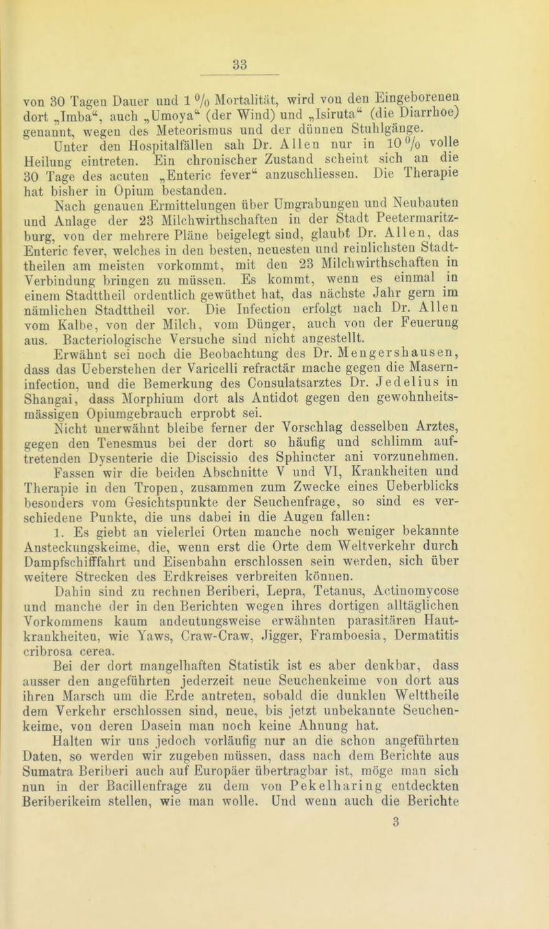 von 30 Tagen Dauer und 1 % Mortalität, wird vou den Eingeborenen dort „Imba, auch „Umoya'' (der Wind) und „Isiruta (die Diarrhoe) genannt, wegen des Meteorismus und der dünnen Stuhlgänge. Unter den Hospitalfällen sah Dr. Allen nur in 10% volle Heilung eintreten. Ein chronischer Zustand scheint sich an die 30 Tage des acuten „Enteric fever anzuschliessen. Die Therapie hat bisher in Opium bestanden. Nach genauen Ermittelungen über Umgrabuagen und Neubauten und Anlage der 23 Milchwirthschaften in der Stadt Peeterraaritz- burg, von der mehrere Pläne beigelegt sind, glaubt Dr. Allen, das Enteric fever, welches in den besten, neuesten und reinlichsten Stadt- theilen am meisten vorkommt, mit den 23 Milchwirthschaften in Verbindung bringen zu müssen. Es kommt, wenn es einmal in einem Stadttheil ordentlich gewüthet hat, das nächste Jahr gern im nämlichen Stadttheil vor. Die lufection erfolgt nach Dr. Allen vom Kalbe, von der Milch, vom Dünger, auch von der Feuerung aus. Bacteriologische Versuche sind nicht angestellt. Erwähnt sei noch die Beobachtung des Dr. Mengershausen, dass das Ueberstehen der Varicelli refractär mache gegen die Masern- infection, und die Bemerkung des Consulatsarztes Dr. Jedelius in Shangai, dass Morphium dort als Antidot gegen den gewohnheits- mässigen Opiumgebrauch erprobt sei. Nicht unerwähnt bleibe ferner der Vorschlag desselben Arztes, gegen den Tenesmus bei der dort so häufig und schlimm auf- tretenden Dysenterie die Discissio des Sphincter ani vorzunehmen. Fassen wir die beiden Abschnitte V und VI, Krankheiten und Therapie in den Tropen, zusammen zum Zwecke eines üeberblicks besonders vom Gesichtspunkte der Seuchenfrage, so sind es ver- schiedene Punkte, die uns dabei in die Augen fallen: 1. Es giebt an vielerlei Orten manche noch weniger bekannte Ansteckungskeime, die, wenn erst die Orte dem Weltverkehr durch Dampfschifffahrt und Eisenbahn erschlossen sein werden, sich über weitere Strecken des Erdkreises verbreiten können. Dahin sind zu rechnen Beriberi, Lepra, Tetanus, Actinomycose und manche der in den Berichten wegen ihres dortigen alltäglichen Vorkommens kaum andeutungsweise erwähnten parasitären Haut- krankheiten, wie Yaws, Craw-Craw, Jigger, Framboesia, Dermatitis cribrosa cerea. Bei der dort mangelhaften Statistik ist es aber denkbar, dass ausser den angeführten jederzeit neue Seuchenkeime von dort aus ihren Marsch um die Erde antreten, sobald die dunklen Welttheile dem Verkehr erschlossen sind, neue, bis jetzt unbekannte Seuchen- keime, von deren Dasein man noch keine Ahnung hat. Halten wir uns jedoch vorläufig nur an die schon angeführten Daten, so werden wir zugeben müssen, dass nach dem Berichte aus Sumatra Beriberi auch auf Europäer übertragbar ist, möge man sich nun in der ßacillenfrage zu dem von Pekelharing entdeckten Beriberikeim stellen, wie man wolle. Und wenn auch die Berichte 3