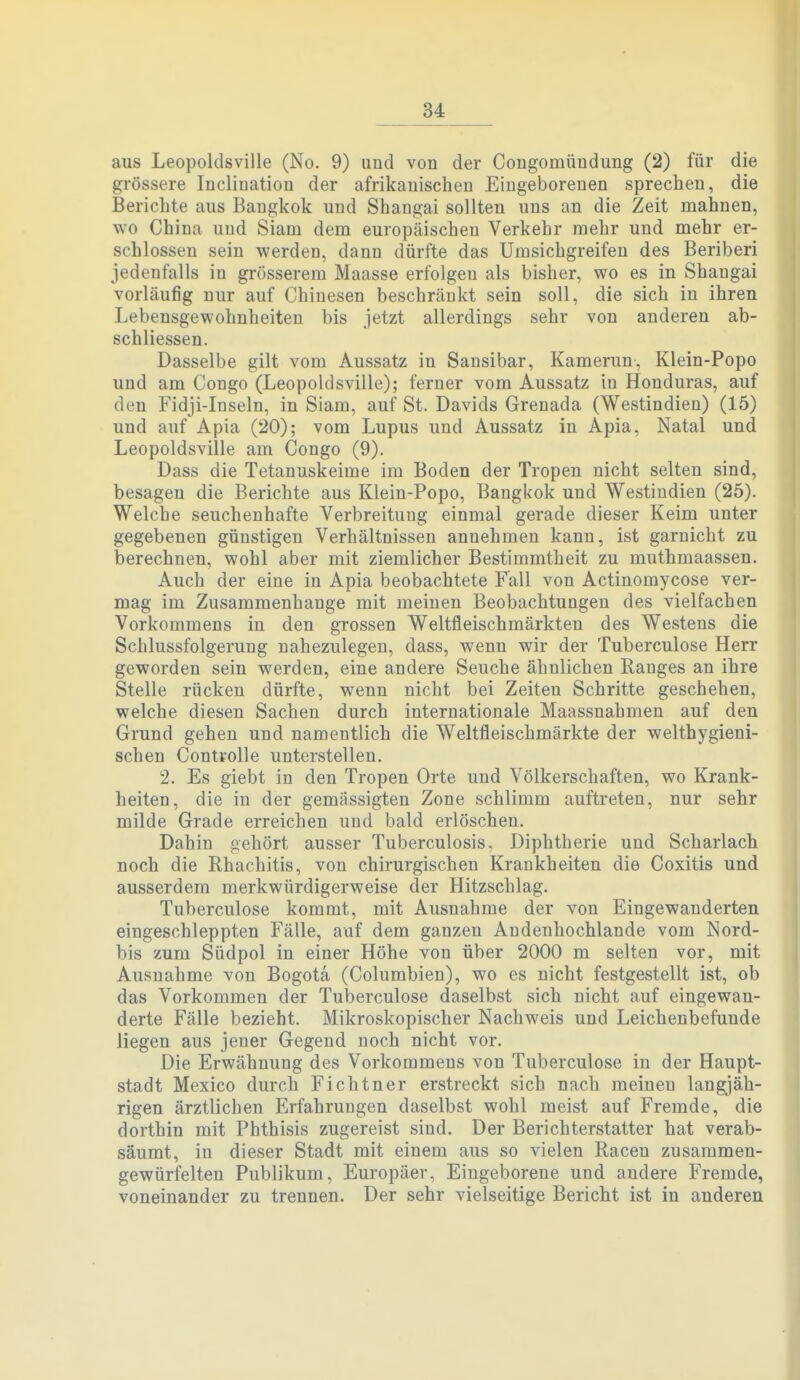 aus Leopoldsville (No. 9) and von der Congomündung (2) für die grössere Inclination der afrikanischen Eingeborenen sprechen, die Berichte aus Bangkok und Shangai sollten uns an die Zeit mahnen, wo China und Siam dem europäischen Verkehr mehr und mehr er- schlossen sein werden, dann dürfte das Umsichgreifen des Beriberi jedenfalls in grösserem Maasse erfolgen als bisher, wo es in Shangai vorläufig nur auf Chinesen beschränkt sein soll, die sich in ihren Lebensgewohnheiten bis jetzt allerdings sehr von anderen ab- schliessen. Dasselbe gilt vom Aussatz in Sansibar, Kamerun, Klein-Popo und am Congo (Leopoldsville); ferner vom Aussatz in Honduras, auf den Fidji-Inseln, in Siam, auf St. Davids Grenada (Westindien) (15) und auf Apia (20); vom Lupus und Aussatz in Apia, Natal und Leopoldsville am Congo (9). Dass die Tetanuskeime im Boden der Tropen nicht selten sind, besagen die Berichte aus Klein-Popo, Bangkok und Westindien (25). Welche seuchenhafte Verbreitung einmal gerade dieser Keim unter gegebenen günstigen Verhältnissen annehmen kann, ist garnicht zu berechnen, wohl aber mit ziemlicher Bestimmtheit zu muthmaassen. Auch der eine in Apia beobachtete Fall von Actinomycose ver- mag im Zusammenhange mit meinen Beobachtungen des vielfachen Vorkommens in den grossen Weltfleischmärkten des Westens die Schlussfolgerung nahezulegen, dass, wenn wir der Tuberculose Herr geworden sein werden, eine andere Seuche ähnlichen Ranges an ihre Stelle rücken dürfte, wenn nicht bei Zeiten Schritte geschehen, welche diesen Sachen durch internationale Maassnabmen auf den Grund gehen und namentlich die Weltfleischmärkte der welthygieni- schen Contvolle unterstellen. 2. Es giebt in den Tropen Orte und Völkerschaften, wo Krank- heiten, die in der gemässigten Zone schlimm auftreten, nur sehr milde Grade erreichen und bald erlöschen. Dahin ^ehört ausser Tuberculosis. Diphtherie und Scharlach noch die Rhachitis, von chirurgischen Krankheiten die Coxitis und ausserdem merkwürdigerweise der Hitzschlag. Tuberculose kommt, mit Ausnahme der von Eingewanderten eingeschleppten Fälle, auf dem ganzen Andenhochlande vom Nord- bis zum Südpol in einer Höhe von über 2000 m selten vor, mit Ausnahme von Bogota (Columbien), wo es nicht festgestellt ist, ob das Vorkommen der Tuberculose daselbst sich nicht auf eingewan- derte Fälle bezieht. Mikroskopischer Nachweis und Leichenbefunde liegen aus jener Gegend noch nicht vor. Die Erwähnung des Vorkommens von Tuberculose in der Haupt- stadt Mexico durch Fichtner erstreckt sich nach meinen langjäh- rigen ärztlichen Erfahrungen daselbst wohl meist auf Fremde, die dorthin mit Phthisis zugereist sind. Der Berichterstatter hat verab- säumt, in dieser Stadt mit einem aus so vielen Racen zusammen- gewürfelten Publikum, Europäer, Eingeborene und andere Fremde, voneinander zu trennen. Der sehr vielseitige Bericht ist in anderen