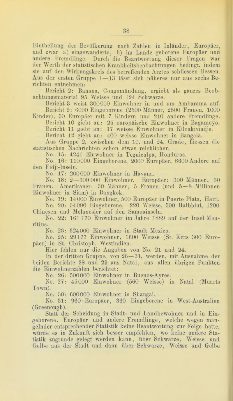Eiutlieilung der Bevölkerung nach Zahlen in Inländer, Europäer, und zwar a) eingewanderte, b) im Lande geborene Europäer und andere Fremdlinge. Durch die Beantwortung dieser Fragen war der Werth der statistischen Kranklieitsbeobachtungen bedingt, indem sie auf den Wirkungskreis des betrefiFeuden Arztes schHessen Hessen. Aus der ersten Gruppe 1 —13 lässt sich näheres nur aus sechs Be- richten entnehmen: Bericht 2: Banaua, Congomündung, ergiebt als ganzes Beob- achtungsmaterial 95 Weisse und 124 Schwarze. Bericht 3 weist 300000 Einwohner in und um Ambarama auf. Berichte: 6000 Eingeborene (2500 Männer, 2500 Frauen, 1000 Kinder), 50 Europäer mit 7 Kindern und 210 andere Fremdlinge. Bericht 10 giebt an: 25 europäische Einwohner in Bagamoyo. Bericht 11 giebt an: 17 weisse Einwohner in Kiloakiviadje. Bericht 12 giebt an: 400 weisse Einwohner in Bangala. Aus Gruppe 2, zwischen dem 10. und 24. Grade, fliessen die statistischen Nachrichten schon etwas reichlicher. No. 15: 4241 Einwohner in Teguicalpa, Honduras. No. 16: 110000 Eingeboreue, 2000 Europäer, 8600 Andere auf den Fidji-Inseln. No. 17: 200000 Einwohner in Havana. No. 18: 2—300 000 Einwohner. Europäer: 300 Männer, 30 Frauen. Amerikaner: 30 Männer, 5 Frauen (uud 5—8 Millionen Einwohner in Siam) in Bangkok. No. 19: 14000 Einwohner, 500 Europäer in Puerto Plata, Haiti. No. 20: 34000 Eingeborene, 220 Weisse, 500 Halbblut, 1200 Chinesen und Melanesier auf den Samoainseln. No. 22: 161 170 Einwohner im Jahre 1889 auf der Insel Mau- ritius. No. 23: 324000 Einwohner in Stadt Mexico. No. 25: 29177 Einwohner, 1600 Weisse (St. Kitts 300 Euro- päer) in St. Christoph, Westindien. Hier fehlen nur die Angaben von No. 21 und 24. In der dritten Gruppe, von 26—31, werden, mit Ausnahme der beiden Berichte 28 und 29 aus Natal, aus allen übrigen Punkten die Einwohnerzahlen berichtet: No. 26: 500000 Einwohner in Buenos-Ayres. No. 27: 45000 Einwohner (560 Weisse) in Natal (Muarts Town). No. 30: 600000 Einwohner in Shangai. No, 31: 960 Europäer, 360 Eingeborene in West-Australien (Greenough), Statt der Scheidung in Stadt- und Landbewohner und in Ein- geborene, Europäer und andere Fremdlinge, welche wegen man- gelnder entsprechender Statistik keine Beantwortung zur Folge hatte, würde es in Zukunft sich besser empfehlen, wo keine andere Sta- tistik zugrunde gelegt werden kann, über Schwarze, Weisse und Gelbe aus der Stadt und dann über Schwarze, Weisse und Gelbe