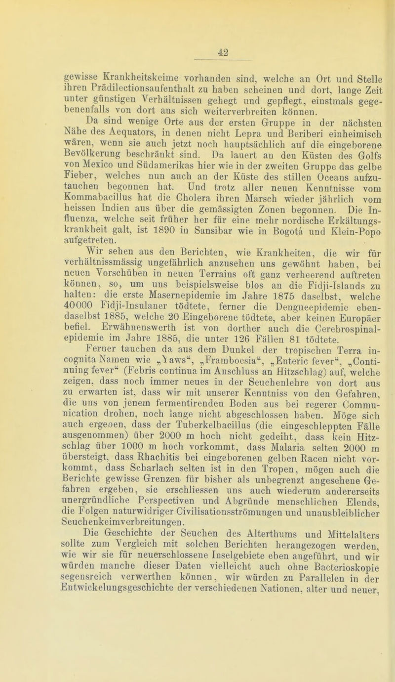 4^ gewisse Krankheitskeime vorhanden sind, welche an Ort und Stelle ihren Prädilectionsaufenthalt zu haben scheinen und dort, lange Zeit unter günstigen Verhältnissen gehegt und gepflegt, einstmals gege- benenfalls von dort aus sich weiterverbreiten können. Da sind wenige Orte aus der ersten Gruppe in der nächsten Nähe des Aequators, in denen nicht Lepra und Beriberi einheimisch wären, wenn sie auch jetzt noch hauptsächlich auf die eingeborene Bevölkerung beschränkt sind. Da lauert au den Küsten des Golfs von Mexico und Südamerikas hier wie in der zweiten Gruppe das gelbe Fieber, welches nun auch an der Küste des stillen Oceans aufzu- tauchen begonnen hat. Und trotz aller neuen Kenntnisse vom Kommabacillus hat die Cholera ihren Marsch wieder jährlich vom heissen Indien aus über die gemässigten Zonen begonnen. Die In- fluenza, welche seit früher her für eine mehr nordische Erkältungs- krankheit galt, ist 1890 in Sansibar wie in Bogota und Klein-Popo aufgetreten. Wir sehen aus den Berichten, wie Krankheiten, die wir für verhältnissmässig ungefährlich anzusehen uns gewöhnt haben, bei neuen Vorschüben in neuen Terrains oft ganz verheerend auftreten können, so, um uns beispielsweise blos an die Fidji-Islauds zu halten: die erste Masernepidemie im Jahre 1875 daselbst, welche 40000 Fidji-Insulaner tödtete, ferner die Dengueepidemie eben- daselbst 1885, welche 20 Eingeborene tödtete, aber keinen Europäer befiel. Erwähnenswerth ist von dorther auch die Cerebrospinal- epidemie im Jahre 1885, die unter 126 Fällen 81 tödtete. Ferner tauchen da aus dem Dunkel der tropischen Terra in- cognita Namen wie „^Kaws, „Framboesia, „Enteric fever. „Conti- nuing fever (Febris continua im Anschluss an Hitzschlag) auf, welche zeigen, dass noch immer neues in der Seuchenlehre von dort aus zu erwarten ist, dass wir mit unserer Kenntniss von den Gefahren, die uns von jenem fermentirenden Boden aus bei regerer Commu- nication drohen, noch lange nicht abgeschlossen haben. Möge sich auch ergeoen, dass der Tuberkelbacillus (die eingeschleppten Fälle ausgenommen) über 2000 m hoch nicht gedeiht, dass kein Hitz- schlag über 1000 m hoch vorkommt, dass Malaria selten 2000 m übersteigt, dass Rhachitis bei eingeborenen gelben Racen nicht vor- kommt, dass Scharlach selten ist in den Tropen, mögen auch die Berichte gewisse Grenzen für bisher als unbegrenzt angesehene Ge- fahren ergeben, sie erschliessen uns auch wiederum andererseits unergründliche Perspectiven und Abgründe menschlichen Elends, die Folgen naturwidriger Civilisationsströmungen und unausbleiblicher Seuchenkeimverbreitungen. Die Geschichte der Seuchen des Alterthums und Mittelalters sollte zum Vergleich mit solchen Berichten herangezogen werden, wie wir sie für neuerschlossene Inselgebiete eben angeführt, und wir würden manche dieser Daten vielleicht auch ohne Bacterioskopie segensreich verwerthen können, wir würden zu Parallelen in der Entwickelungsgeschichte der verschiedenen Nationen, alter und neuer,