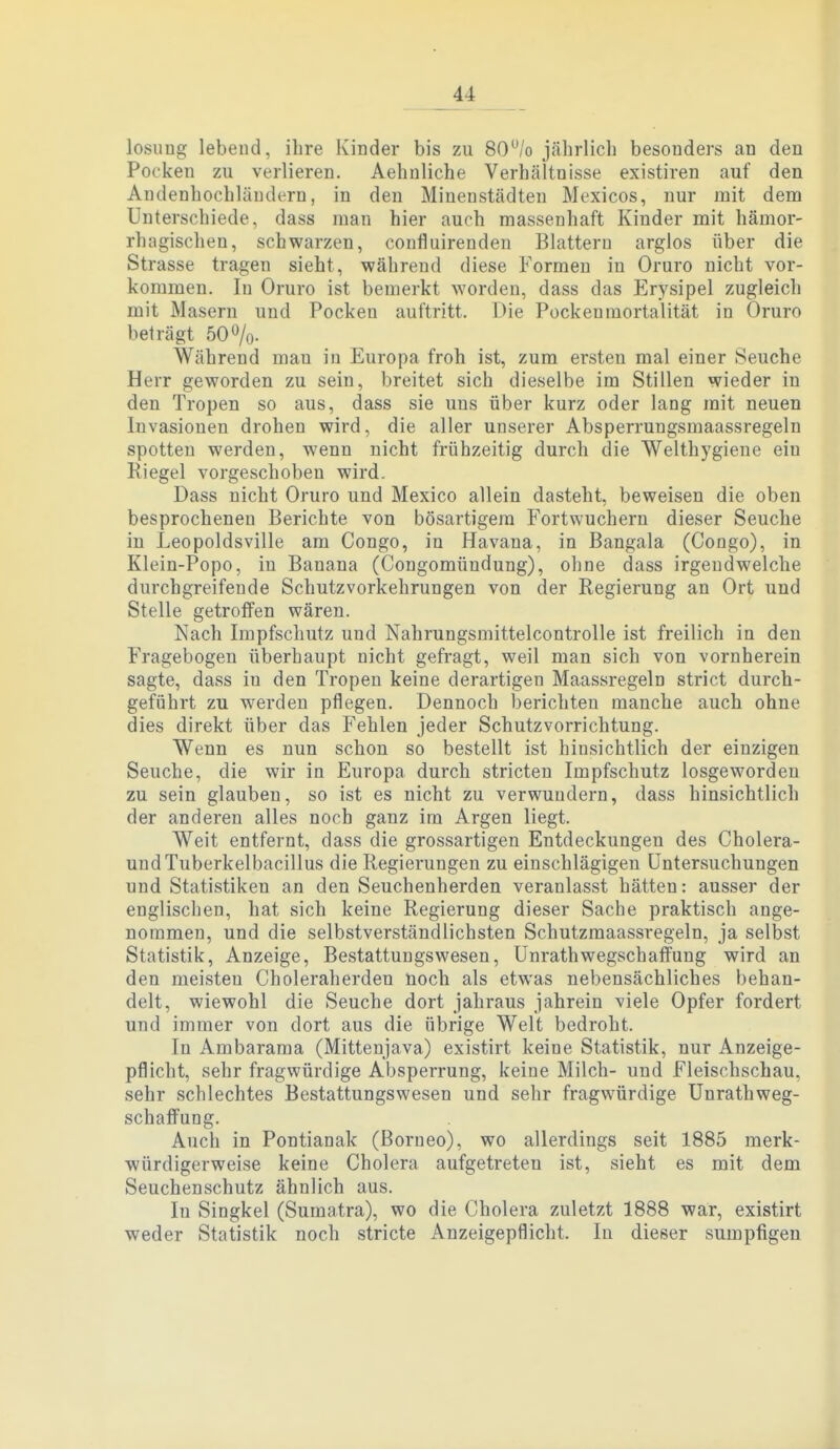 losiing lebend, ihre Kinder bis zu 80% jährlich besonders an den Pocken zu verlieren. Aehuliche Verhältnisse existiren auf den Andenhochläudern, in den Miueustädteu Mexicos, nur mit dem Unterschiede, dass man hier auch massenhaft Kinder mit hämor- rhagischen, schwarzen, coufluirenden Blattern arglos über die Strasse tragen sieht, während diese Formen in Oruro nicht vor- kommen. In Oruro ist bemerkt worden, dass das Erysipel zugleich mit Masern und Pocken auftritt. Die Pockenraortalität in Oruro beträgt 50%. Während mau in Europa froh ist, zum ersten mal einer Seuche Herr geworden zu sein, breitet sich dieselbe im Stillen wieder in den Tropen so aus, dass sie uns über kurz oder lang mit neuen Invasionen drohen wird, die aller unserer Absperrungsmaassregeln spotten werden, wenn nicht frühzeitig durch die Welthygieue ein Riegel vorgeschoben wird. Dass nicht Oruro und Mexico allein dasteht, beweisen die oben besprochenen Berichte von bösartigem Fortwuchern dieser Seuche in Leopoldsville am Congo, in Havana, in Bangala (Congo), in Klein-Popo, in Banana (Congomündung), ohne dass irgendwelche durchgreifende Schutzvorkehrungen von der Regierung an Ort und Stelle getroffen wären. Nach Impfschutz und Nahrungsmittelcontrolle ist freilich in den Fragebogen überhaupt nicht gefragt, weil man sich von vornherein sagte, dass in den Tropen keine derartigen Maassregeln strict durch- geführt zu werden pflegen. Dennoch berichten manche auch ohne dies direkt über das Fehlen jeder Schutzvorrichtung. Wenn es nun schon so bestellt ist hinsichtlich der einzigen Seuche, die wir in Europa durch Striefen Impfschutz losgeworden zu sein glauben, so ist es nicht zu verwundern, dass hinsichtlich der anderen alles noch ganz im Argen liegt. Weit entfernt, dass die grossartigen Entdeckungen des Cholera- uudTuberkelbacillus die Regierungen zu einschlägigen Untersuchungen und Statistiken an den Seuchenherden veranlasst hätten: ausser der englischen, hat sich keine Regierung dieser Sache praktisch ange- nommen, und die selbstverständlichsten Schutzmaassregeln, ja selbst Statistik, Anzeige, Bestattuugswesen, Unrathwegschaffung wird an den meisten Choleraherden noch als etwas nebensächliches behan- delt, wiewohl die Seuche dort jahraus jahrein viele Opfer fordert und immer von dort aus die übrige Welt bedroht. In Ambarama (Mittenjava) existirt keine Statistik, nur Anzeige- pflicht, sehr fragwürdige Absperrung, keine Milch- und Fleischschau, sehr schlechtes Bestattungswesen und sehr fragwürdige Unrathweg- schaffung. Auch in Pontianak (Borneo), wo allerdings seit 1885 merk- würdigerweise keine Cholera aufgetreten ist, sieht es mit dem Seuchenschutz ähnlich aus. In Singkel (Sumatra), wo die Cholera zuletzt 1888 war, existirt weder Statistik noch stricte Anzeigepflicht. In dieser sumpfigen