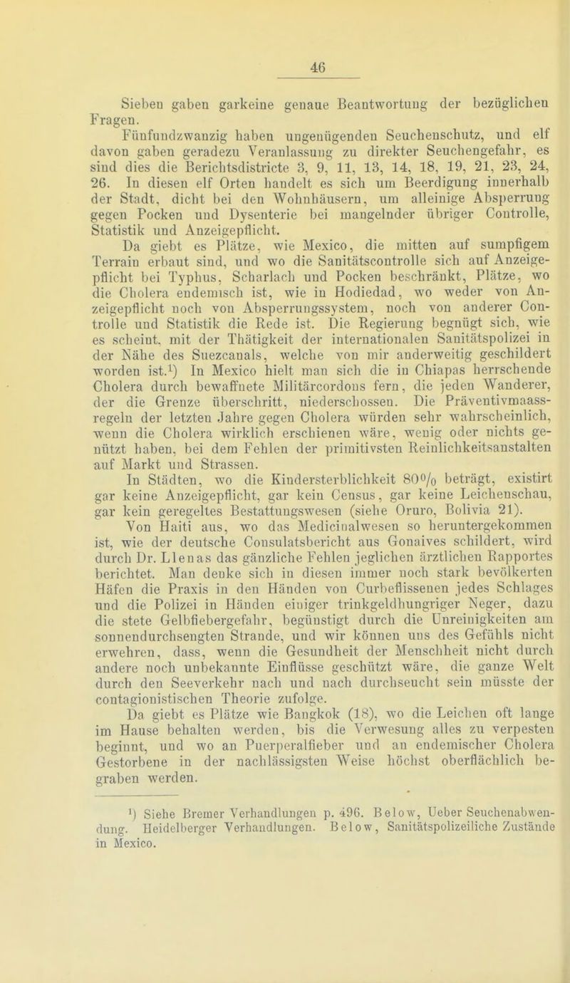 Sieben gaben garkeine genaue Beantwortung der bezüglicheu Fragen. Fünfundzwanzig haben ungenügenden Seuchenschutz, und elf davon gaben geradezu Veranlassung zu direkter Seuchengefahr, es sind dies die Berichtsdistricte 3, 9, 11, 13, 14, 18, 19, 21, 23, 24, 26. In diesen elf Orten handelt es sich um Beerdigung innerhalb der Stadt, dicht bei den Wohnhäusern, um alleinige Absperrung gegen Pocken und Dysenterie bei mangelnder übriger Controlle, Statistik und Anzeigepflicht. Da giebt es Plätze, wie Mexico, die mitten auf sumpfigem Terrain erbaut sind, und wo die Sanitätscontrolle sich auf Anzeige- pflicht bei Typhus, Scharlach und Pocken beschränkt, Plätze, wo die Cholera endemisch ist, wie in Hodiedad, wo weder von An- zeigepflicht noch von Absperrungssystem, noch von anderer Con- trolle und Statistik die Rede ist. Die Regierung begnügt sich, wie es scheint mit der Thätigkeit der internationalen Sanitätspolizei in der Nähe des Suezcanals, welche von mir anderweitig geschildert worden ist.^) In Mexico hielt man sich die in Chiapas herrschende Cholera durch bewaffnete Militärcordons fern, die jeden Wanderer, der die Grenze überschritt, niederschossen. Die Präventivmaass- regeln der letzten Jahre gegen Cholera würden sehr wahrscheinlich, wenn die Cholera wirklich erschienen wäre, wenig oder nichts ge- nützt haben, bei dem Fehlen der primitivsten Reinlichkeitsanstalten auf Markt und Strassen. In Städten, wo die Kindersterblichkeit 8OO/0 beträgt, existirt gar keine Anzeigepflicht, gar kein Census, gar keine Leichenschau, gar kein geregeltes Bestattungswesen (siehe Oruro, Bolivia 21). Von Haiti aus, wo das Mediciualwesen so heruntergekommen ist, wie der deutsche Consulatsbericht aus Gonaives schildert, wird durch Dr. Llenas das gänzliche Fehleu jeglichen ärztlichen Rapportes berichtet. Man denke sich in diesen immer noch stark bevölkerten Häfen die Praxis in den Händen von Curbeflissenen jedes Schlages und die Polizei in Händen einiger trinkgeldhungriger Neger, dazu die stete Gelbfiebergefahr, begünstigt durch die ünreiuigkeiten am sonnendurchsengten Strande, und wir können uns des Gefühls nicht erwehren, dass, wenn die Gesundheit der Menschheit nicht durch andere noch unbekannte Einflüsse geschützt wäre, die ganze Welt durch den Seeverkehr nach und nach durchseucht sein müsste der contagionistischen Theorie zufolge. Da giebt es Plätze wie Bangkok (18), wo die Leichen oft lange im Hause behalten werden, bis die Verwesung alles zu verpesten beginnt, und wo an Puerperalfieber und an endemischer Cholera Gestorbene in der nachlässigsten Weise höchst oberflächlich be- graben werden. Siehe Bremer Verhaudlungeu p, 496. Below, Ueber Seuchenabweu- (lung. Heidelberger Verhandlungen. Below, Sanitätspolizeiliche Zustände in Mexico.