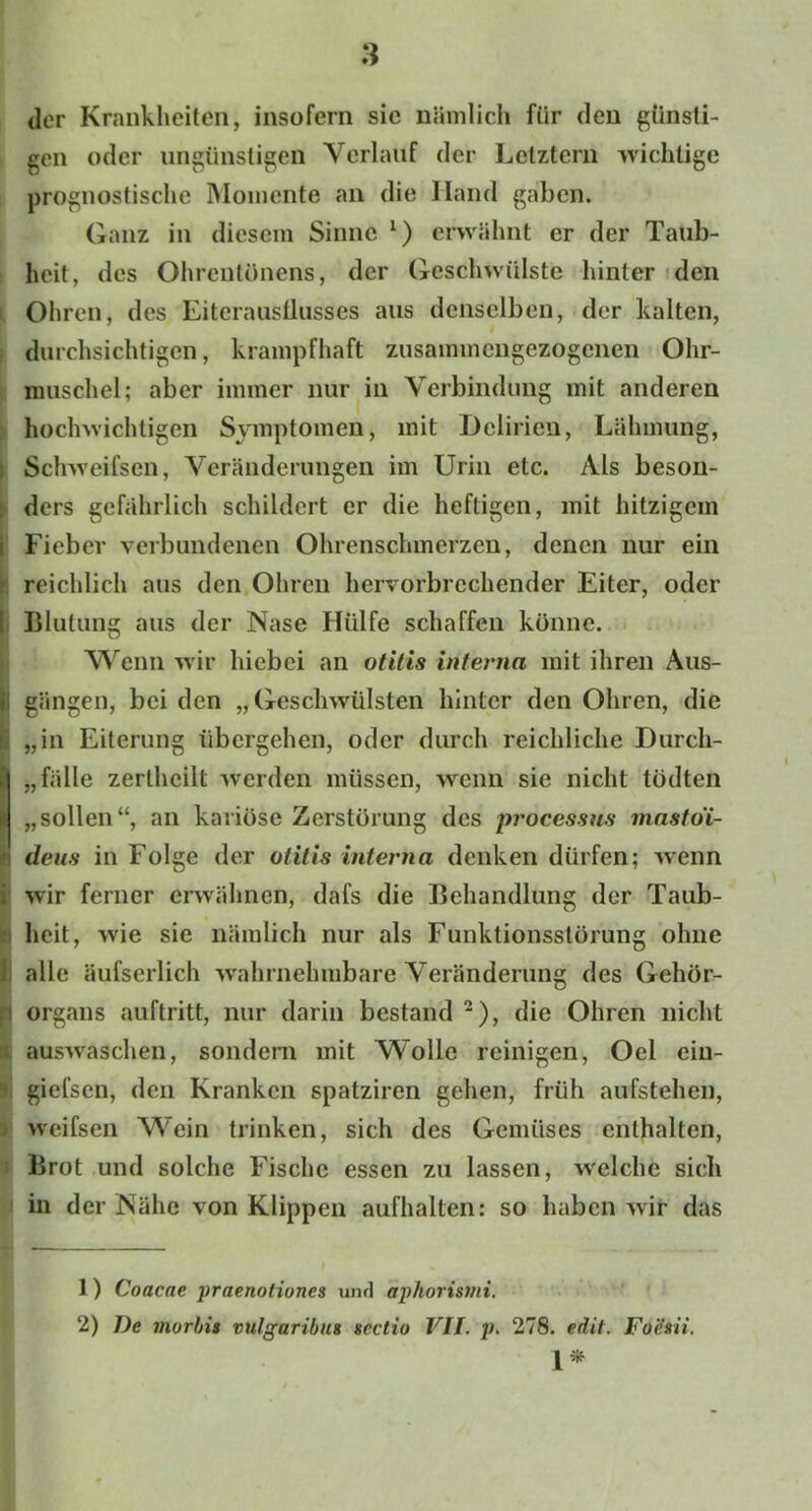 der Krankheiten, insofern sic nämlich für den günsti- gen oder ungünstigen Verlauf der Letztem wichtige prognostische Momente an die Ilnnd gaben. Ganz in diesem Sinne 1) erwähnt er der Taub- heit, des Ohrenlönens, der Geschwülste hinter den Ohren, des Eiteraustlusses aus denselben, der kalten, durchsichtigen, krampfhaft zusammengezogenen Ohr- muschel; aber immer nur in Verbindung mit anderen hochwichtigen Symptomen, mit Delirien, Lähmung, Schweifsen, Veränderungen im Urin etc. Als beson- ders gefährlich schildert er die heftigen, mit hitzigem i Fieber verbundenen Ohrenschmerzen, denen nur ein reichlich aus den Ohren hervorbrechender Eiter, oder Blutung aus der Nase Hülfe schaffen könne. Wenn wir hiebei an otitis interna mit ihren Aus- I gängen, bei den „Geschwülsten hinter den Ohren, die „in Eiterung übergehen, oder durch reichliche Durch- fälle zerlhcilt werden müssen, wenn sie nicht tödten „sollen“, an kariöse Zerstörung des processus mastoi- B dens in Folge der Otitis interna denken dürfen; wenn i wir ferner erwähnen, dafs die Behandlung der Taub- heit, w'ie sie nämlich nur als Funktionsstörung ohne i alle äufserlich wahrnehmbare Veränderung des Gehör- : Organs auftritt, nur darin bestand 2), die Ohren nicht auswaschen, sondern mit Wolle reinigen, Oel ein- i giefsen, den Kranken spatziren gehen, früh aufstehen, weifsen Wein trinken, sich des Gemüses enthalten, Brot und solche Fische essen zu lassen, welchfe sich in der Nähe von Klippen aufhalten: so haben wir das 1) Coacae praenoliones und aphorismi. 2) De niorbit vulgaribu* scctio VII. p. 278. edit. Fo'dsii. 1*