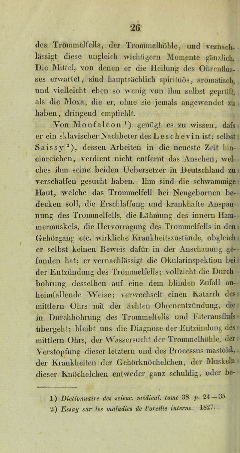 des Trommelfells, der Trommelhöhle, und vernach- lässigt diese ungleich wichtigem Momente gänzlich. Die Mittel, von denen er die Heilung des Ohrcntlus- scs erwartet, sind hauptsächlich spirituös, aromatisch, und vielleicht eben so wenig von ihm selbst geprüft, als die Moxa, die er, ohne sie jemals angewendet zu haben, dringend empfiehlt. Von Monfalcon *) genügt es zu wissen, dafs er ein sklavischer Nachbeter des Losch evin ist; selbst Saissy1 2), dessen Arbeiten in die neueste Zeit hin- einreichen, verdient nicht entfernt das Ansehen, wel- ches ihm seine beiden Uebersetzer in Deutschland zu verschaffen gesucht haben. Ihm sind die schwammige Haut, welche das Trommelfell bei Neugebornen be- decken soll, die Erschlaffung und krankhafte Anspan- nung des Trommelfells, die Lähmung des innern Ham- mermuskels, die Hervorragung des Trommelfells in den Gehörgang etc. wirkliche Krankheitszustände, obgleich er selbst keinen Beweis dafür in der Anschauung ge- funden hat; er vernachlässigt die Okularinspektion bei der Entzündung des Trommelfells; vollzieht die Durch- bohrung desselben auf eine dem blinden Zufall au- lieimfallende Weise; verwechselt einen Katarrh des miltlern Ohrs mit der ächten Ohrenentzündung, die in Durchbohrung des Trommelfells und Eiteraustlufs übergeht; bleibt uns die Diagnose der Entzündung des mittlern Ohrs, der Wassersucht der Trommelhöhle, der Verstopfung dieser letztem und des Processus mastoid., der Krankheiten der Gehörknöchelchen, der Muskeln dieser Knöchelchen entweder ganz schuldig, oder bc- 1) Diclionnairc des scienc. medical, tovie 38. p. 24 — 35. 2) Essay sur les maladics de l'orcille interne. 1827.