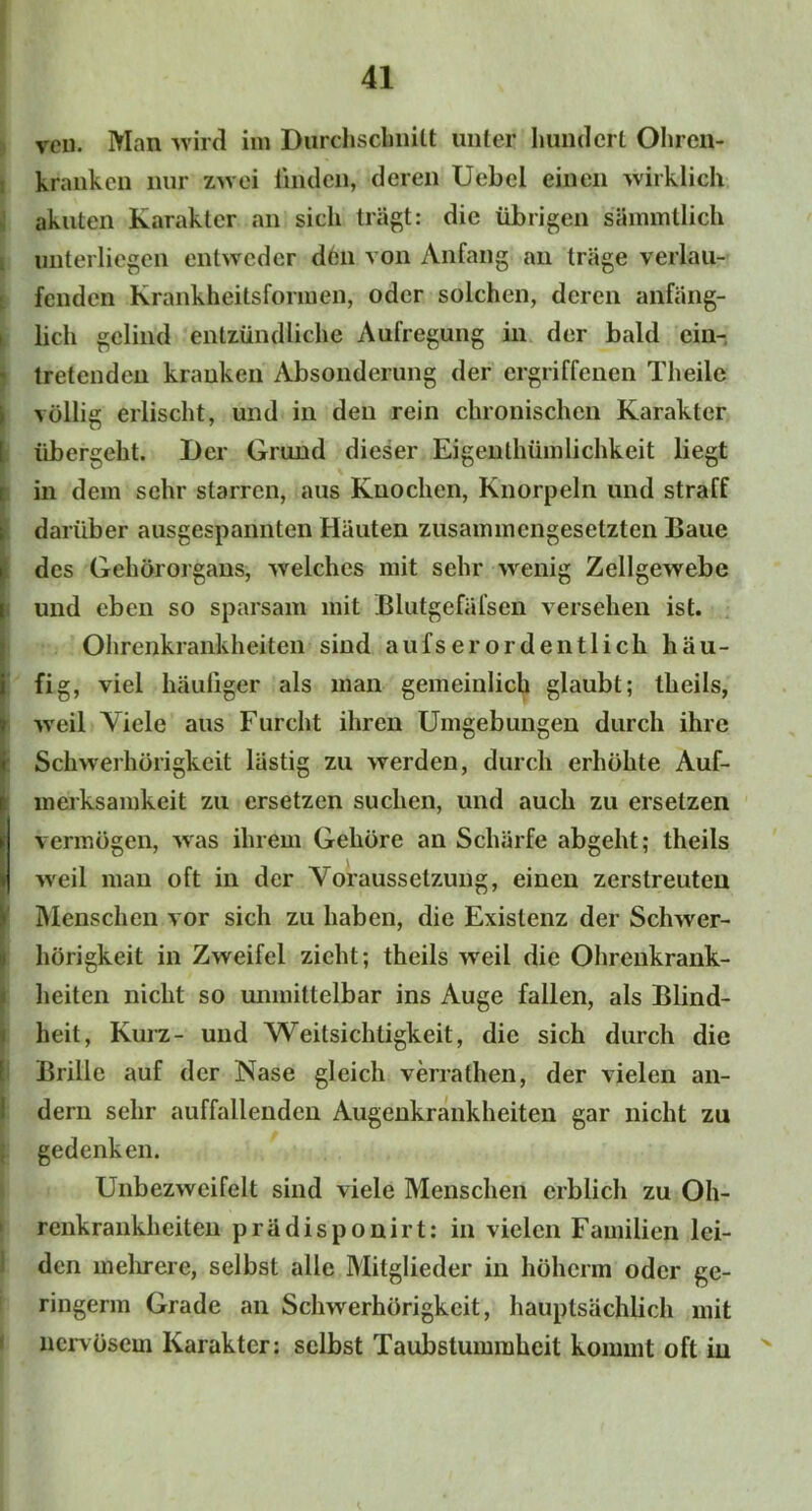 vcn. Man wird im Durchschnitt unter hundert Ohrcn- i kranken nur zwei linden, deren Uebel einen wirklich akuten Karakter an sich trägt: die übrigen sämmtlich i unterliegen entweder den von Anfang an träge verlau- fenden Krankheitsformen, oder solchen, deren anfäng- lich gelind entzündliche Aufregung in der bald cin- tretenden kranken Absonderung der ergriffenen Theilc völlig erlischt, und in den rein chronischen Karakter übergeht. Der Grund dieser Eigenthümlichkeit liegt in dem sehr starren, aus Knochen, Knorpeln und straff darüber ausgespannten Häuten zusammengesetzten Baue des Gehörorgans, welches mit sehr wenig Zellgewebe und eben so sparsam mit Blutgefäfsen versehen ist. Ohrenkrankheiten sind aufs er ordentlich häu- fig, viel häutiger als man gemeinlich glaubt; tlieils, weil Viele aus Furcht ihren Umgebungen durch ihre Schwerhörigkeit lästig zu werden, durch erhöhte Auf- merksamkeit zu ersetzen suchen, und auch zu ersetzen vermögen, was ihrem Gehöre an Schärfe abgeht; tlieils iveil man oft in der Voraussetzung, einen zerstreuten Menschen vor sich zu haben, die Existenz der Schwer- hörigkeit in Zweifel zieht; theils weil die Ohrenkrank- heiten nicht so unmittelbar ins Auge fallen, als Blind- heit, Kurz- und Weitsichtigkeit, die sich durch die Brille auf der Nase gleich verrathen, der vielen an- dern sehr auffallenden Augenkrankheiten gar nicht zu gedenken. Unbezweifelt sind viele Menschen erblich zu Oh- renkrankheiten prädisponirt: in vielen Familien lei- den mehrere, selbst alle Mitglieder in hölicrm oder ge- ringem! Grade an Schwerhörigkeit, hauptsächlich mit nervösem Karakter: selbst Taubstummheit kommt oft in