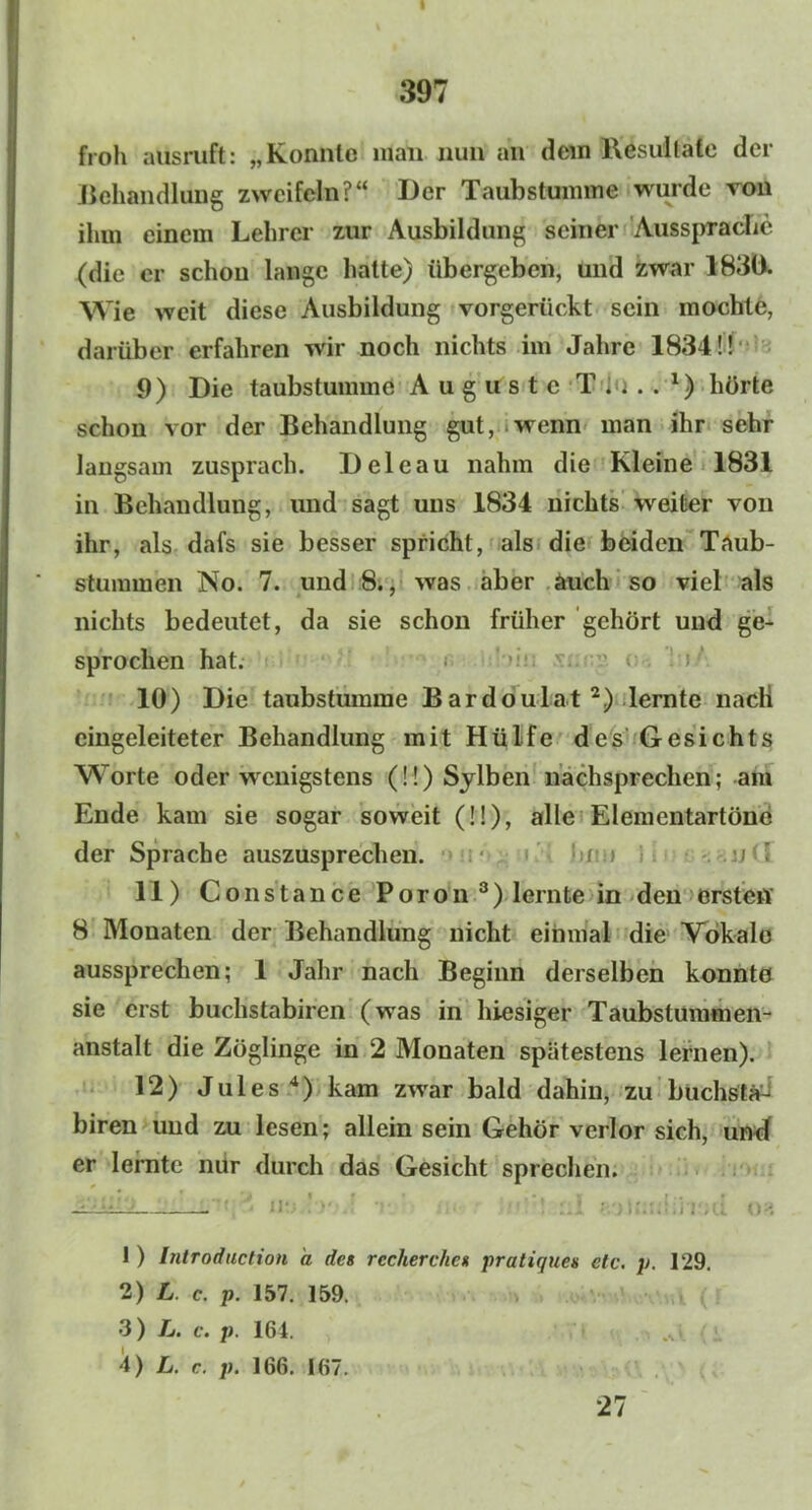 397 froh aus ruft: „Konnte man nun an dem Resultate der Behandlung zweifeln?“ Der Taubstumme wurde von ihm einem Lehrer zur Ausbildung seiner Aussprache (die er schon lange hatte) übergeben, und zwar 1830. Wie weit diese Ausbildung vorgerückt sein mochte, darüber erfahren wir noch nichts im Jahre 1834!! 9) Die taubstumme Auguste T....1) hörte schon vor der Behandlung gut, wenn man ihr sehr langsam zusprach. Deleau nahm die Kleine 1831 in Behandlung, und sagt uns 1834 nichts weiter von ihr, als dafs sie besser spricht, als die beiden Taub- stummen No. 7. und 8., was aber auch so viel als nichts bedeutet, da sie schon früher gehört und ge- sprochen hat. 10) Die taubstumme Bardoulat 2) lernte nacli eingeleiteter Behandlung mit Hülfe des Gesichts Worte oder wenigstens (!!) Sylben nachsprechen; am Ende kam sie sogar soweit (!!), alle Elementartöne der Sprache auszusprechen. '•)/ » / ' 11) Constance Poron3) lernte in den ersten 8 Monaten der Behandlung nicht einmal die Vokale aussprechen; 1 Jahr nach Beginn derselben konnte sie erst buchstabiren (was in hiesiger Taubstummen- anstalt die Zöglinge in 2 Monaten spätestens lernen). 12) Jules4) kam zwrar bald dahin, zu buchstä^ biren und zu lesen; allein sein Gehör verlor sich, und er lernte mir durch das Gesicht sprechen. I ) Introduction a des rccherckcs pratiques etc. p. 129. 2) L c. p. 157. 159. 3 ) L. c. p. 164. . 4) L. c. p. 166. 167. 27