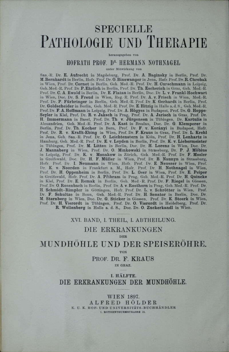 SPECIBLLE Pathologie und Therapie herausgegeben von HOPRATH PROF. DB HERMANN NOTHNAGEL unter Mitwirkung von San.-R. Dr. E. Aufrecht in Magdeburg, Prof. Dr. A. Baginsky in Berlin, Prof. Dr. M. Bernhardt in Berlin, Hofr. Prof. Dr. 0. Binswanger in Jena, Hofr. Prof. Dr. R. Chrobak in Wien, Prof. Dr. Cornet in Berlin, Geh. Med.-R. Prof. Dr. H. Curschmann in Leipzig, Geh.Med.-R. Prof. Dr.P. Ehrlich in Berlin, Prof. Dr. Th. Escherich in Graz, Geh. Med.-R. Prof. Dr. C. A. Ewald in Berlin, Dr. E. Flatau in Berlin, Doc. Dr. L. v. Frankl-Hochwart in Wien, Doc. Dr. S. Freud in Wien, Reg.-R. Prof. Dr. A. v. Frisch in Wien, Med.-R. Prof. Dr. P. Fürbringer in Berlin, Geh. Med.-R. Prof. Dr. K Gerhardt in Berlin, Prof. Dr. Goldscheider in Berlin, Geh. Med.-R. Prof. Dr. E. Hitzig in Halle a.d. S., Geh. Med.-R. Prof.Dr. F. A. Hoffmann in Leipzig, Prof. Dr. A. Högyes in Budapest, Prof. Dr. G. Hoppe- Seyler in Kiel, Prof. Dr. R v. Jaksch in Prag, Prof. Dr. A. Jarisch in Graz, Prof. Dr. H. Immermann in Basel, Prof. Dr. Th v. Jürgensen in Tübingen, Dr. Kartulis in Alexandrien, Geh. Med.-R. Prof. Dr. A. Käst in Breslau, Doc. Dr. G. Klemperer in Berlin, Prof. Dr. Th. Kocher in Bern, Prof. Dr. F. v. Koränyi in Budapest, Hofr. Prof. Dr. R v. Krafft-Ebing in Wien, Prof. Dr. F. Kraus in Graz, Prof. Dr. L. Krehl in Jena, Geh. San.-R. Prof. Dr. 0. Leichtenstern in Köln, Prof. Dr. H. Lenhartz in Hamburg, Geh. Med.-R. Prof. Dr. E. v. Leyden in Berlin, Prof. Dr. K. v. Liebermeister in Tübingen, Prof. Dr. M. Litten in Berlin, Doc. Dr. H. Lorenz in Wien, Doc. Dr. J. Mannaberg in Wien, Prof. Dr. 0. Minkowski in Strassburg, Dr. P. J. Möbius in Leipzig, Prof. Dr. K. v. Monakow in Zürich, Geh. Med.-R. Prof. Dr. F. Mosler in Greifswald, Doc. Dr. H. F. Müller in Wien, Prof. Dr. B Naunyn in Strassburg, Hofr. Prof. Dr. I. Neumann in Wien, Hofr. Prof. Dr. E Neusser in Wien, Prof. Dr. K. v. Noorden in Frankfurt a. M., Hofr. Prof. Dr. H. Nothnagel in Wien, Prof. Dr. H. Oppenheim in Berlin, Prof. Dr. L. Oser in Wien, Prof. Dr. E. Peiper in Greifswald, Hofr. Prof. Dr. A. Pribram in Prag, Geh. Med.-R. Prof. Dr. H. Quincke in Kiel, Prof. Dr. E. Remak in Berlin, Geh. Med.-R. Prof. Dr. F. Riegel in Giessen, Prof. Dr. 0. Rosenbach in Berlin, Prof. Dr. A v. Rosthorn in Prag, Geh. Med.-R. Prof. Dr. H. Schmidt-Rimpier in Göttingen, Hofr. Prof. Dr. L. v. Schrötter in Wien, Prof. Dr. F. Schultze in Bonn, Geh. Med.-R. Prof. Dr. H. Senator in Berlin, Doc. Dr. M. Sternberg in Wien, Doc. Dr. G. Sticker in Giessen, Prof. Dr. K. Stoerk in Wien, Prof. Dr. H. Vierordt in Tübingen, Prof. Dr. 0. Vierordt in Heidelberg, Prof. Dr. R. Wollenberg in Halle a. d. S., Doc. Dr. 0. Zuckerkandl in Wien. XVI. BAND, I. THEIL, I. ABTHEILUNG. DIE ERKRANKUNGEN DER MUNDHÖHLE UND DER SPEISERÖHRE. VON PROF. DR. F. KRAUS IN GRAZ. I. HÄLFTE. DIE ERKRANKUNGEN DER MUNDHÖHLE. WIEN 1897. ALFRED HOLDER K. U. K. HOF- UND UNIVERSITÄTS-BUCHHÄNDLER