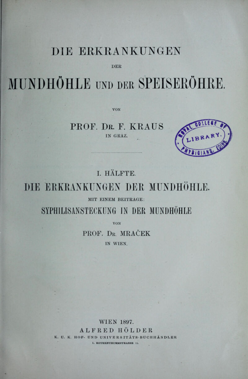 I)1E ERKRANKUNGEN DER MUNDHÖHLE und der SPEISERÖHRE. PROF. Dr. F. KRAUS IN GRAZ. I. HÄLFTE. DIE ERKRANKUNGEN DER MUNDHÖHLE, MIT EINEM BEITRAGE: SYPHILISANSTECKUNG IN DER MUNDHÖHLE VON PROF. Dr. MRACEK IN WIEN. WIEN 1897. ALFRED HOLDER K. U. K. HOF- UND UNIVE RS ITÄTS-BUCHHÄNDLEK I. ROTHENTHURMSTRASSE