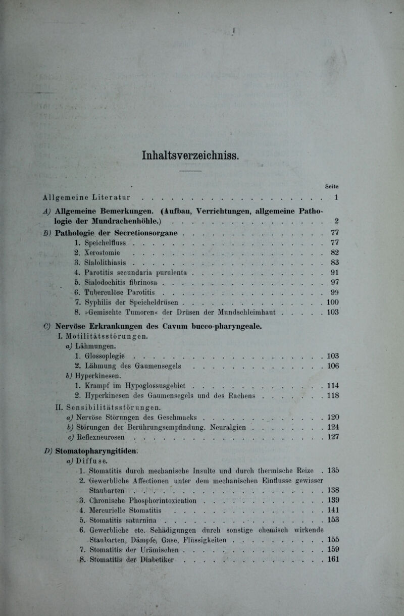 I Inhaltsverzeichnis. ♦ Seite Allgemeine Literatur 1 A) Allgemeine Bemerkungen. (Aufbau, Verrichtungen, allgemeine Patho- logie der Mundrachenhöhle.) 2 B) Pathologie der Secretionsorgane 77 1. Speichelfluss 77 2. Xerostomie 82 3. Sialolithiasis 83 4. Parotitis secundaria purulenta 91 5. Sialodochitis fibrinosa 97 6. Tuberculöse Parotitis 99 7. Syphilis der Speicheldrüsen 100 8. »Gemischte Tumoren« der Drüsen der Mundschleimhaut 103 C) Nervöse Erkrankungen des Cavum bucco-pharyngeale. I. Motilitätsstörungen. a) Lähmungen. 1. Glossoplegie 103 2. Lähmung des Gaumensegels 106 b) Hyperkinesen. 1. Krampf im Hypoglossusgebiet 114 2. Hyperkinesen des Gaumensegels und des Kachens 118 Ii. Sensibilitätsstörungen. aj Nervöse Störungen des Geschmacks 120 b) Störungen der Berührungsempfindung. Neuralgien 124 c) Reflexneurosen 127 D) Stomatopharyngitiden. a) Diffuse. 1. Stomatitis durch mechanische Insulte und durch thermische Reize . 135 2. Gewerbliche Affectionen unter dem mechanischen Einflüsse gewisser Staubarten 138 3. Chronische Phosphorintoxication 139 4. Mercurielle Stomatitis 141 5. Stomatitis saturnina • 153 6. Gewerbliche etc. Schädigungen durch sonstige chemisch wirkende Staubarten, Dämpfe, Gase, Flüssigkeiten 155 7. Stomatitis- der Urämischen 159 8. Stomatitis der Diabetiker 161