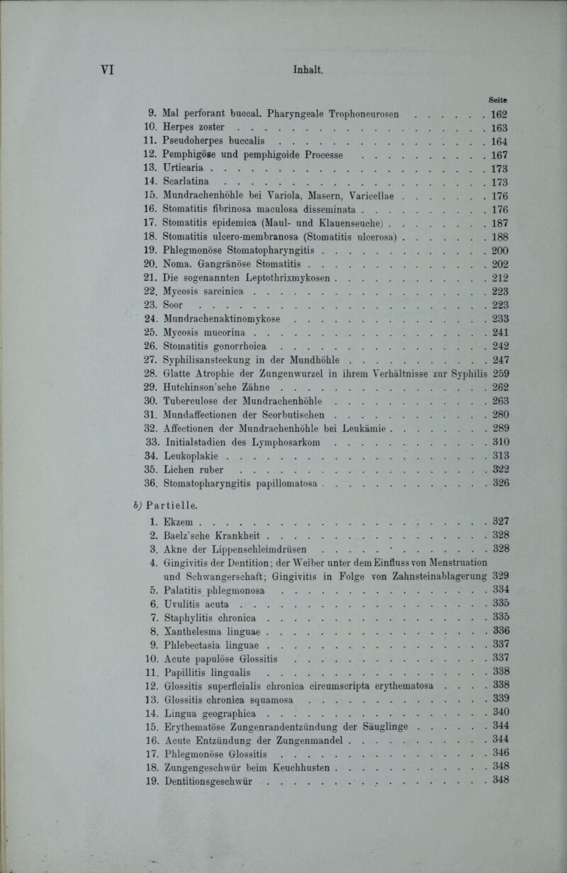 Seite 9. Mal perforant buceal. Pharyngeale Trophoneurosen 162 10. Herpes zoster 163 11. Pseudoherpes buccalis 164 12. Pemphigöse und pemphigoide Processe 167 13. Urticaria 173 14. Scarlatina 173 15. Mundrachenhöhle bei Yariola, Masern, Varicellae 176 16. Stomatitis fibrinosa maculosa disseminata 176 17. Stomatitis epidemica (Maul- und Klauenseuche) 187 18. Stomatitis uleero-membranosa (Stomatitis ulcerosa) 188 19. Phlegmonöse Stomatopharyngitis 200 20. Noma. Gangränöse Stomatitis 202 21. Die sogenannten Leptothrmnykosen 212 22. Mycosis sarcinica 223 23. Soor 223 24. Mundraehenaktinomykose 233 25. Mycosis mueorina 241 26. Stomatitis gonorrhoica 242 27. Syphilisansteckung in der Mundhöhle 247 28. Glatte Atrophie der Zungenwurzel in ihrem Verhältnisse zur Syphilis 259 29. Hutchinson’sehe Zähne 262 30. Tuberculose der Mundrachenhöhle 263 31. Mundaffectionen der Seorbutischen 280 32. Affectionen der Mundrachenhöhle bei Leukämie 289 33. Initialstadien des Lymphosarkom 310 34. Leukoplakie 313 35. Lichen ruber 322 36. Stomatopharyngitis papillomatosa 326 b) Partielle. 1. Ekzem 327 2. ßaelz'sche Krankheit 328 3. Akne der Lippensehleimdrüsen * 328 4. Gingivitis der Dentition ; der Weiber unter dem Einfluss von Menstruation und Schwangerschaft; Gingivitis in Folge von Zahnsteinablagerung 329 5. Palatitis phlegmonosa 334 6. Uvulitis acuta 335 7. Staphylitis chronica 335 8. Xanthelesma linguae 336 9. Phlebectasia linguae 337 10. Acute papulöse Glossitis 337 11. Papillitis lingualis 338 12. Glossitis superficialis chronica circumscripta erythematosa .... 338 13. Glossitis chronica squamosa 339 14. Lingua geographica 340 15. Erythematöse Zungenrandentzündung der Säuglinge 344 16. Acute Entzündung der Zungenmandel 344 17. Phlegmonöse Glossitis 346 18. Zungengesehwür beim Keuchhusten 348