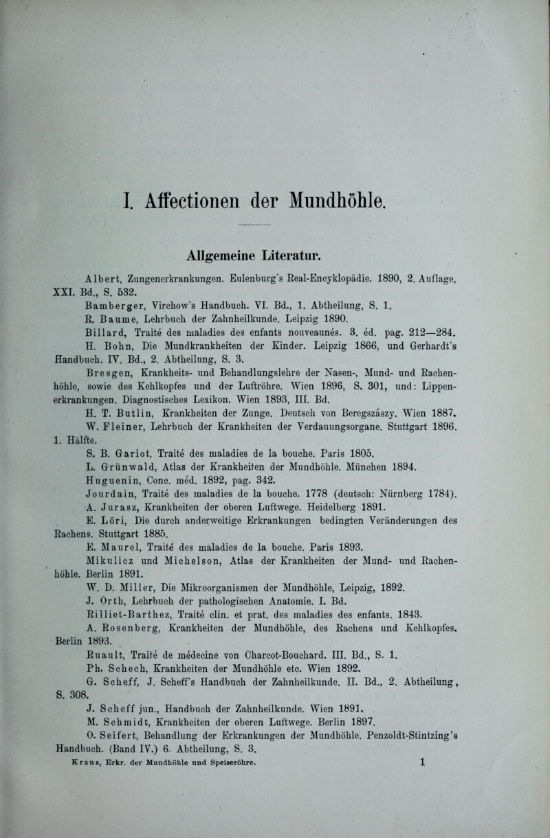 Allgemeine Literatur. Albert, Zungenerkrankungen. Eulenburg’s Real-Encyklopädie. 1890, 2. Auflage, XXL Bd., S. 532. Bamberger, Virchow’s Handbuch. VI. Bd., 1. Abtheilung, S. 1. R. Baume, Lehrbuch der Zahnheilkunde. Leipzig 1890. Billard, Traite des maladies des enfants nouveaunes. 3. ed. pag. 212—284. H. Bohn, Die Mundkrankheiten der Kinder. Leipzig 1866, und Gerhardt’s Handbuch. IV. Bd., 2. Abtheilung, S. 3. Br es gen, Krankheits- und Behandlungslehre der Nasen-, Mund- und Rachen- höhle, sowie des Kehlkopfes und der Luftröhre. Wien 1896, S. 301, und: Lippen- erkrankungen. Diagnostisches Lexikon. Wien 1893, III. Bd. H. T. Butlin, Krankheiten der Zunge. Deutsch von Beregszäszy. Wien 1887. W. Fleiner, Lehrbuch der Krankheiten der Verdauungsorgane. Stuttgart 1896. 1. Hälfte. S. B. Gariot, Traite des maladies de la bouche. Paris 1805. L. Grünwald, Atlas der Krankheiten der Mundhöhle. München 1894. Huguenin, Conc. med. 1892, pag. 342. Jour dain, Traite des maladies de la bouche. 1778 (deutsch: Nürnberg 1784). A. Jurasz, Krankheiten der oberen Luftwege. Heidelberg 1891. E. Löri, Die durch anderweitige Erkrankungen bedingten Veränderungen des Rachens. Stuttgart 1885. E. Maurel, Traite des maladies de la bouche. Paris 1893. Mikulicz und Michelson, Atlas der Krankheiten der Mund- und Rachen- höhle. Berlin 1891. W. D. Miller, Die Mikroorganismen der Mundhöhle, Leipzig, 1892. J. Orth, Lehrbuch der pathologischen Anatomie. I. Bd. Rilliet-Barthez, Traite clin. et prat. des maladies des enfants. 1843. A. Rosenberg, Krankheiten der Mundhöhle, des Rachens und Kehlkopfes. Berlin 1893. Ruault, Traite de medecine von Charcot-Bouchard. III. Bd., S. 1. Ph. Schech, Krankheiten der Mundhöhle etc. Wien 1892. G. Scheff, J. Scheffs Handbuch der Zahnheilkunde. II. Bd., 2. Abtheilung, S. 308. J. Scheff jun., Handbuch der Zahnheilkunde. Wien 1891. M. Schmidt, Krankheiten der oberen Luftwege. Berlin 1897. 0. Seifert, Behandlung der Erkrankungen der Mundhöhle. Penzoldt-Stintzing’s Handbuch. (Band IV.) 6. Abtheilung, S. 3. Kraus, Erkr. der Mundhöhle und Speiseröhre. 1