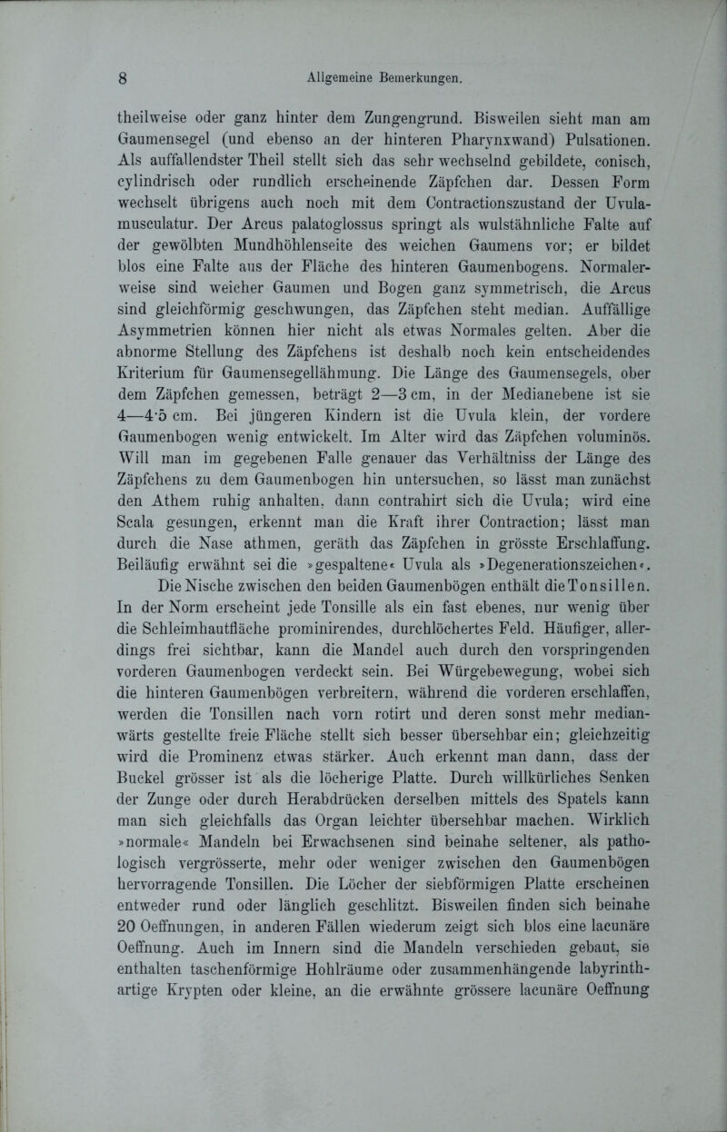 theilweise oder ganz hinter dem Zungengrund. Bisweilen sieht man am Gaumensegel (und ebenso an der hinteren Pharynx wand) Pulsationen. Als auffallendster Theil stellt sich das sehr wechselnd gebildete, conisch, cylindrisch oder rundlich erscheinende Zäpfchen dar. Dessen Form wechselt übrigens auch noch mit dem Contractionszustand der Uvula- inusculatur. Der Arcus palatoglossus springt als wulstähnliche Falte auf der gewölbten Mundhöhlenseite des weichen Gaumens vor; er bildet blos eine Falte aus der Fläche des hinteren Gaumenbogens. Normaler- weise sind weicher Gaumen und Bogen ganz symmetrisch, die Arcus sind gleichförmig geschwungen, das Zäpfchen steht median. Auffällige Asymmetrien können hier nicht als etwas Normales gelten. Aber die abnorme Stellung des Zäpfchens ist deshalb noch kein entscheidendes Kriterium für Gaumensegellähmung. Die Länge des Gaumensegels, ober dem Zäpfchen gemessen, beträgt 2—3 cm, in der Medianebene ist sie 4—45 cm. Bei jüngeren Kindern ist die Uvula klein, der vordere Gaumenbogen wTenig entwickelt. Im Alter wird das Zäpfchen voluminös. Will man im gegebenen Falle genauer das Verhältniss der Länge des Zäpfchens zu dem Gaumenbogen hin untersuchen, so lässt man zunächst den Athem ruhig anhalten, dann contrahirt sich die Uvula; wird eine Scala gesungen, erkennt man die Kraft ihrer Contraction; lässt man durch die Nase athmen, geräth das Zäpfchen in grösste Erschlaffung. Beiläufig erwähnt sei die »gespaltene« Uvula als »Degenerationszeichen«. Die Nische zwischen den beiden Gaumenbögen enthält dieTonsillen. In der Norm erscheint jede Tonsille als ein fast ebenes, nur wenig über die Schleimhautfläche prominirendes, durchlöchertes Feld. Häufiger, aller- dings frei sichtbar, kann die Mandel auch durch den vorspringenden vorderen Gaumenbogen verdeckt sein. Bei Würgebewegung, wobei sich die hinteren Gaumenbögen verbreitern, während die vorderen erschlaffen, werden die Tonsillen nach vorn rotirt und deren sonst mehr median- wärts gestellte freie Fläche stellt sich besser übersehbar ein; gleichzeitig wird die Prominenz etwas stärker. Auch erkennt man dann, dass der Buckel grösser ist als die löcherige Platte. Durch willkürliches Senken der Zunge oder durch Herabdrücken derselben mittels des Spatels kann man sich gleichfalls das Organ leichter übersehbar machen. Wirklich »normale« Mandeln bei Erwachsenen sind beinahe seltener, als patho- logisch vergrösserte, mehr oder weniger zwischen den Gaumenbögen hervorragende Tonsillen. Die Löcher der siebförmigen Platte erscheinen entweder rund oder länglich geschlitzt. Bisweilen finden sich beinahe 20 Oeffnungen, in anderen Fällen wiederum zeigt sich blos eine lacunäre Oeffnung. Auch im Innern sind die Mandeln verschieden gebaut, sie enthalten taschenförmige Hohlräume oder zusammenhängende labyrinth- artige Krypten oder kleine, an die erwähnte grössere lacunäre Oeffnung