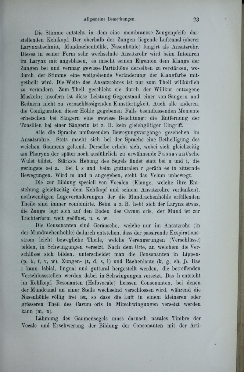 Die Stimme entsteht in dem eine membranöse Zungenpfeife dar- stellenden Kehlkopf. Der oberhalb der Zungen liegende Lufteanal (oberer Larynxabschnitt, Mundrachenhöhle, Nasenhöhle) fungirt als Ansatzrohr. Dieses in seiner Form sehr wechselnde Ansatzrohr wird beim Intoniren im Larynx mit angeblasen, es mischt seinen Eigenton dem Klange der Zungen bei und vermag gewisse Partialtöne derselben zu verstärken, wo- durch der Stimme eine weitgehende Veränderung der Klangfarbe mit- getheilt wird. Die Weite des Ansatzrohres ist nur zum Theil willkürlich zu verändern. Zum Theil geschieht sie durch der Willkür entzogene Muskeln; insofern ist diese Leistung Gegenstand einer von Sängern und Rednern nicht zu vernachlässigenden Kunstfertigkeit. Auch alle anderen, die Configuration dieser Höhle gegebenen Falls beeinflussenden Momente erheischen bei Sängern eine gewisse Beachtung: die Entfernung der Tonsillen bei einer Sängerin ist z. B. kein gleich gütiger Eingriff. Alle die Sprache umfassenden BewegungsVorgänge geschehen im Ansatzrohre. Stets macht sich bei der Sprache eine Betheiligung des weichen Gaumens geltend. Derselbe erhebt sich, wobei sich gleichzeitig am Pharynx der später noch ausführlich zu erwähnende Passa vant’sche Wulst bildet. Stärkste Hebung des Segels findet statt bei u und i, die geringste bei a. Bei 1, s und beim gutturalen r geräth es in zitternde Bewegungen. Wird m und n angegeben, steht das Velum unbewegt. Die zur Bildung speciell von Vocalen (Klänge, welche ihre Ent- stehung gleichzeitig dem Kehlkopf und seinem Ansatzrohre verdanken), nothwendigen Lageveränderungen der die Mundrachenhöhle erfüllenden Theile sind immer combinirte. Beim a z. B. hebt sich der Larynx etwas, die Zunge legt sich auf den Boden des Cavum oris, der Mund ist zur Trichterform weit geöffnet, u. s. w. Die Oonsonanten sind Geräusche, welche nur im Ansatzrohr (in der Mundrachenhöhle) dadurch entstehen, dass der passirende Exspirations- strom leicht bewegliche Theile, welche Verengerungen (Verschlüsse) bilden, in Schwingungen versetzt. Nach dem Orte, an welchem die Ver- schlüsse sich bilden, unterscheidet man die Oonsonanten in Lippen- (p, b, f, v, w), Zungen- (t, d, s, 1) und Rachenlaute (k, g, ch, .j). Das r kann labial, lingual und guttural hergestellt werden, die betreffenden Verschlussstellen werden dabei in Schwingungen versetzt. Das h entsteht im Kehlkopf. Resonanten (Halbvocale) heissen Oonsonanten, bei denen der Mundcanal an einer Stelle wechselnd verschlossen wird, während die Nasenhöhle völlig frei ist, so dass die Luft in einem kleineren oder grösseren Theil des Cavum oris in Mitschwingungen versetzt werden kann (m, n). Lähmung des Gaumensegels muss darnach nasales Timbre der Vocale und Erschwerung der Bildung der Oonsonanten mit der Arti-