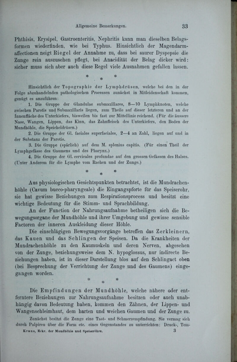 Phthisis, Erysipel, Gastroenteritis, Nephritis kann man dieselben Belags- formen wiederfinden, wie bei Typhus. Hinsichtlich der Magendarm- affectionen neigt Riegel der Annahme zu, dass bei saurer Dyspepsie die Zunge rein auszusehen pflegt, bei Anacidität der Belag dicker wird: sicher muss sich aber auch diese Regel viele Ausnahmen gefallen lassen. * * * Hinsichtlich der Topographie der Lymphdrüsen, welche bei den in der Folge abzuhandelnden pathologischen Processen zunächst in Mitleidenschaft kommen, genügt es anzuführen: 1. Die Gruppe der Glandulae submaxillares, 8—10 Lymphknoten, welche zwischen Parotis und Submaxillaris liegen, zum Theile auf dieser letzteren und an der Innenfläche des Unterkiefers, bisweilen bis fast zur Mittellinie reichend. (Für die äussere Nase, Wangen, Lippen, das Kinn, das Zahnfleisch des Unterkiefers, den Boden der Mundhöhle, die Speicheldrüsen.) 2. Die Gruppe der Gl. faciales superfaciales, 2—4 an Zahl, liegen auf und in der Substanz der Parotis. 3. Die Gruppe (spärlich) auf dem M. splenius capitis. (Für einen Theil der Lymphgefässe des Gaumens und des Pharynx.) 4. Die Gruppe der Gl. cervicales profundae auf den grossen Gefässen des Halses. (Unter Anderem für die Lymphe vom Rachen und der Zunge.) * * * Aus physiologischen Gesichtspunkten betrachtet, ist die Mundrachen- höhle (Oavum bucco-pharyngeale) die Eingangspforte für das Speiserohr, sie hat gewisse Beziehungen zum Respirationsprocess und besitzt eine wichtige Bedeutung für die Stimm- und Sprachbildung. An der Function der Nahrungsaufnahme betheiligen sich die Be- wegungsorgane der Mundhöhle und ihrer Umgebung und gewisse sensible Factoren der inneren Auskleidung dieser Höhle. Die einschlägigen Bewegungsvorgänge betreffen das Zerkleinern, das Kauen und das Schlingen der Speisen. Da die Krankheiten der Mundrachenhöhle zu den Kaumuskeln und deren Nerven, abgesehen von der Zunge, beziehungsweise dem N. hypoglossus, nur indirecte Be- ziehungen haben, ist in dieser Darstellung blos auf den Schlingact oben (bei Besprechung der Verrichtung der Zunge und des Gaumens) einge- gangen worden. * * Die Empfindungen der Mundhöhle, welche nähere oder ent- ferntere Beziehungen zur Nahrungsaufnahme besitzen oder auch unab- hängig davon Bedeutung haben, kommen den Zähnen, der Lippen- und Wangenschleimhaut, dem harten und weichen Gaumen und der Zunge zu. Zunächst besitzt die Zunge eine Tast- und Schmerzempfindung. Sie vermag sich durch Palpiren über die Form etc. eines Gegenstandes zu unterrichten: Druck-, Tein- Kraus, Krkr. der Mundhöhle und Speiseröhre. 3