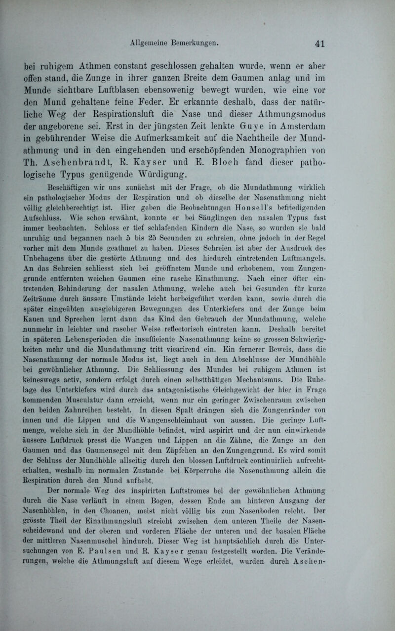 bei ruhigem Athmen constant geschlossen gehalten wurde, wenn er aber offen stand, die Zunge in ihrer ganzen Breite dem Gaumen anlag und im Munde sichtbare Luftblasen ebensowenig bewegt wurden, wie eine vor den Mund gehaltene feine Feder. Er erkannte deshalb, dass der natür- liche Weg der Bespirationsluft die Nase und dieser Athmungsmodus der angeborene sei. Erst in der jüngsten Zeit lenkte Guye in Amsterdam in gebührender Weise die Aufmerksamkeit auf die Nachtheile der Mund- athmung und in den eingehenden und erschöpfenden Monographien von Th. Aschenbrandt, R. Kayser und E. Bloch fand dieser patho- logische Typus genügende Würdigung. Beschäftigen wir uns zunächst mit der Frage, ob die Mundathmung wirklich ein pathologischer Modus der Respiration und ob dieselbe der Nasenathmung nicht völlig gleichberechtigt ist. Hier geben die Beobachtungen Honsell’s befriedigenden Aufschluss. Wie schon erwähnt, konnte er bei Säuglingen den nasalen Typus fast immer beobachten. Schloss er tief schlafenden Kindern die Nase, so wurden sie bald unruhig und begannen nach 5 bis 25 Seeunden zu schreien, ohne jedoch in der Regel vorher mit dem Munde geathmet zu haben. Dieses Schreien ist aber der Ausdruck des Unbehagens über die gestörte Athmung und des hiedurch eintretenden Luftmangels. An das Schreien schliesst sich bei geöffnetem Munde und erhobenem, vom Zungen- grunde entfernten weichen Gaumen eine rasche Einathmung. Nach einer öfter ein- tretenden Behinderung der nasalen Athmung, welche auch bei Gesunden für kurze Zeiträume durch äussere Umstände leicht herbeigeführt werden kann, sowie durch die später eingeübten ausgiebigeren Bewegungen des Unterkiefers und der Zunge beim Kauen und Sprechen lernt dann das Kind den Gebrauch der Mundathmung, welche munmehr in leichter und rascher Weise reflectoriseh ein treten kann. Deshalb bereitet in späteren Lebensperioden die insuffieiente Nasenathmung keine so grossen Schwierig- keiten mehr und die Mundathmung tritt viearirend ein. Ein fernerer Beweis, dass die Nasenathmung der normale Modus ist, liegt auch in dem Abschlüsse der Mundhöhle bei gewöhnlicher Athmung. Die Schliessung des Mundes bei ruhigem Athmen ist keineswegs activ, sondern erfolgt durch einen selbstthätigen Mechanismus. Die Ruhe- lage des Unterkiefers wird durch das antagonistische Gleichgewicht der hier in Frage kommenden Musculatur dann erreicht, wenn nur ein geringer Zwischenraum zwischen den beiden Zahnreihen besteht. In diesen Spalt drängen sich die Zungenränder von innen und die Lippen und die Wangenschleimhaut von aussen. Die geringe Luft- menge, welche sich in der Mundhöhle befindet, wird aspirirt und der nun einwirkende äussere Luftdruck presst die Wangen und Lippen an die Zähne, die Zunge an den Gaumen und das Gaumensegel mit dem Zäpfchen an den Zungengrund. Es wird somit der Schluss der Mundhöhle allseitig durch den blossen Luftdruck continuirlich aufrecht- erhalten, weshalb im normalen Zustande bei Körperruhe die Nasenathmung allein die Respiration durch den Mund aufhebt. Der normale Weg des inspirirten Luftstromes bei der gewöhnlichen Athmung durch die Nase verläuft in einem Bogen, dessen Ende am hinteren Ausgang der Nasenhöhlen, in den Choanen, meist nicht völlig bis zum Nasenboden reicht. Der grösste Theil der Einathmungsluft streicht zwischen dem unteren Theile der Nasen- scheidewand und der oberen und vorderen Fläche der unteren und der basalen Fläche der mittleren Nasenmusehel hindurch. Dieser Weg ist hauptsächlich durch die Unter- suchungen von E. Paulsen und R. Kayser genau festgestellt worden. Die Verände- rungen, welche die Athmungsluft auf diesem Wege erleidet, wurden durch Aschen-