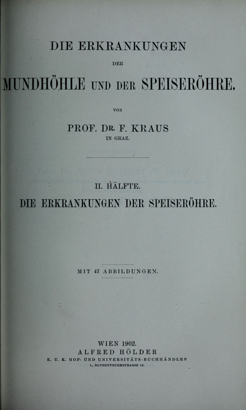 DER MUNDHÖHLE und der SPEISERÖHRE. VOX PROF. DR. F. KRAUS IN GRAZ. II. HÄLFTE. DIE ERKRANKUNGEN DER SPEISERÖHRE. MIT 47 ABBILDUNGEN. WIEN 1902. ALFRED HOLDER K. U. K. HOF- UND UNIVERSITÄTS-BUCHHÄNDLER I., ROTHENTHURMSTRASSE 13.