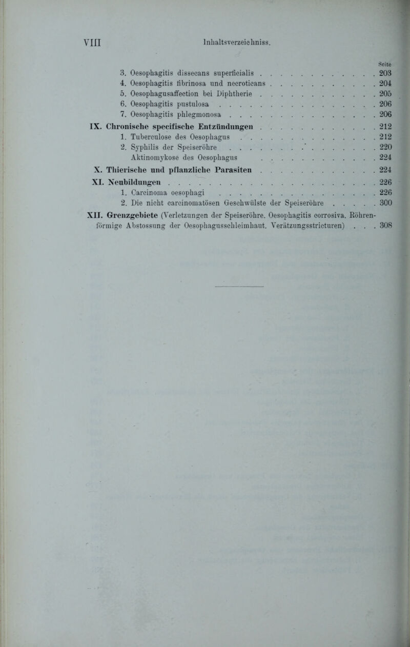 3. Oesophagitis dissecans superficialis 203 4. Oesophagitis fibrinosa und necroticans 204 5. Oesophagusaffeetion bei Diphtherie 205 6. Oesophagitis pustulosa 206 7. Oesophagitis phlegmonosa 206 IX. Chronische specifische Entzündungen 212 1. Tuberculose des Oesophagus 212 2. Syphilis der Speiseröhre * 220 Aktinomykose des Oesophagus 224 X. Thierische und pflanzliche Parasiten 224 XI. Neubildungen 226 1. Carcinoma oesophagi 226 2. Die nicht earcinomatösen Geschwülste der Speiseröhre 300 XII. Grenzgebiete (Verletzungen der Speiseröhre. Oesophagitis eorrosiva. Röhren- förmige Abstossung der Oesophagussehleimhaut. Verätzungsstrieturen) . . . 308