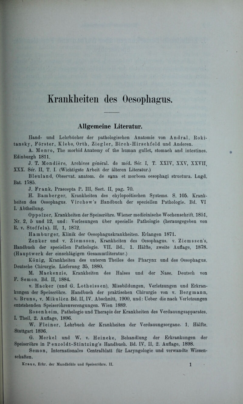 Krankheiten des Oesophagus. Allgemeine Literatur. Hand- und Lehrbücher der pathologischen Anatomie von Andral, Roki- tansky, Förster, Klebs, Orth, Ziegler, Birch-Hirsehfeld und Anderen. A. Monro, The morbid Anatomy of the human gullet, stomaeh and intestines. Edinburgh 1811. J. T. Mondiere, Archives ge'neral. de med. Ser. I, T. XXIV, XXV, XXVII, XXX. Se'r. II, T. I. (Wichtigste Arbeit der älteren Literatur.) Bleuland, Observat. anatorn. de sarna et morbosa oesophagi structura. Lugd. Bat. 1785. J. Frank, Praecepta P. III, Sect. II, pag. 70. H. Bamberger, Krankheiten des chylopoetischen Systems. S. 105. Krank- heiten des Oesophagus. Virchow’s Handbuch der speciellen Pathologie. Bd. VI I. Abtheilung. Oppolzer, Krankheiten der Speiseröhre. Wiener medieinisehe Wochenschrift. 1851, Nr. 2, 5 und 12, und: Vorlesungen über specielle Pathologie (herausgegeben von R. v. Stoffela). II, 1, 1872. Hamburger, Klinik der Oesophaguskrankheiten. Erlangen 1871. Zenker und v. Ziemssen, Krankheiten des Oesophagus, v. Ziemssen’s, Handbuch der speciellen Pathologie. VII. Bd., 1. Hälfte, zweite Auflage, 1878. (Hauptwerk der einschlägigen Gesammtliteratur.) König, Krankheiten des unteren Theiles des Pharynx und des Oesophagus. Deutsche Chirurgie. Lieferung 35, 1880. M. Mackenzie, Krankheiten des Halses und der Nase. Deutsch von F. Semon. Bd. II, 1884. v. Hacker (und 0. Lotheissen), Missbildungen, Verletzungen und Erkran- kungen der Speiseröhre. Handbuch der praktischen Chirurgie von v. Bergmann, v. Bruns, v. Mikulicz. Bd. II, IV. Abschnitt, 1900, und:Ueber die nach Verletzungen entstehenden Speiseröhrenverengungen. Wien 1889. Rosenheim, Pathologie und Therapie der Krankheiten des Verdauungsapparates. I. Theil, 2. Auflage, 1896. W. Flein er, Lehrbuch der Krankheiten der Verdauungsorgane. 1. Hälfte. Stuttgart 1896. G. Merkel und W. v. Heineke, Behandlung der Erkrankungen der Speiseröhre in P enzoldt-Stintzing’s Handbuch. Bd. IV, II, 2. Auflage, 1898. Semon, Internationales Centralblatt für Laryngologie und verwandte Wissen- schaften.