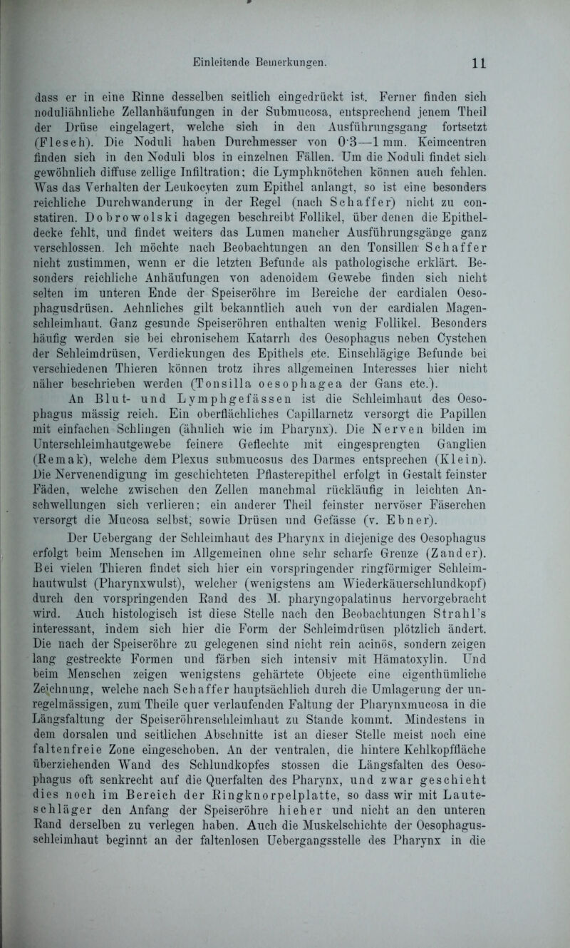 dass er in eine Einne desselben seitlich eingedrückt ist. Ferner finden sich noduliähnliche Zellanhäufungen in der Submucosa, entsprechend jenem Theil der Drüse eingelagert, welche sich in den Ausführungsgang fortsetzt (Fieseh). Die Noduli haben Durchmesser von 0'3—1mm. Keimcentren finden sich in den Noduli blos in einzelnen Fällen. Um die Noduli findet sich gewöhnlich diffuse zellige Infiltration; die Lymphknötchen können auch fehlen. Was das Verhalten der Leukocyten zum Epithel anlangt, so ist eine besonders reichliche Durchwanderung in der Eegel (nach Schaffer) nicht zu con- statiren. Dobrowolski dagegen beschreibt Follikel, über denen die Epithel- decke fehlt, und findet weiters das Lumen mancher Ausführungsgänge ganz verschlossen. Ich möchte nach Beobachtungen an den Tonsillen Schaffer nicht zustimmen, wenn er die letzten Befunde als pathologische erklärt. Be- sonders reichliche Anhäufungen von adenoidem Gewebe finden sich nicht selten im unteren Ende der Speiseröhre im Bereiche der cardialen Oeso- phagusdrüsen. Aehnliches gilt bekanntlich auch von der cardialen Magen- schleimhaut. Ganz gesunde Speiseröhren enthalten wenig Follikel. Besonders häufig werden sie bei chronischem Katarrh des Oesophagus neben Cystchen der Schleimdrüsen, Verdickungen des Epithels xetc. Einschlägige Befunde bei verschiedenen Thieren können trotz ihres allgemeinen Interesses hier nicht näher beschrieben werden (Tonsilla oesophagea der Gans etc.). An Blut- und Lymphgefässen ist die Schleimhaut des Oeso- phagus mässig reich. Ein oberflächliches Capillarnetz versorgt die Papillen mit einfachen Schlingen (ähnlich wie im Pharynx). Die Nerven bilden im Unterschleimhautgewebe feinere Geflechte mit eingesprengten Ganglien (Remak), welche dem Plexus submucosus des Darmes entsprechen (Klein). Die Nervenendigung im geschichteten Pflasterepithel erfolgt in Gestalt feinster Fäden, welche zwischen den Zellen manchmal rückläufig in leichten An- schwellungen sich verlieren; ein anderer Theil feinster nervöser Fäserchen versorgt die Mueosa selbst, sowie Drüsen und Gefässe (v. Ebner). Der Uebergang der Schleimhaut des Pharynx in diejenige des Oesophagus erfolgt beim Menschen im Allgemeinen ohne sehr scharfe Grenze (Zander). Bei vielen Thieren findet sich hier ein vorspringender ringförmiger Schleim- hautwulst (Pharynxwulst), welcher (wenigstens am Wiederkäuerschlundkopf) durch den vorspringenden Rand des M. pharyngopalatinus hervorgebracht wird. Auch histologisch ist diese Stelle nach den Beobachtungen Stralil’s interessant, indem sich hier die Form der Schleimdrüsen plötzlich ändert. Die nach der Speiseröhre zu gelegenen sind nicht rein acinös, sondern zeigen lang gestreckte Formen und färben sich intensiv mit Hämatoxylin. Und beim Menschen zeigen wenigstens gehärtete Objecte eine eigenthümliche Zeichnung, welche nach Schaffer hauptsächlich durch die Umlagerung der un- regelmässigen, zum Theile quer verlaufenden Faltung der Pliarynxmucosa in die Längsfaltung der Speiseröhrenschleimhaut zu Stande kommt. Mindestens in dem dorsalen und seitlichen Abschnitte ist an dieser Stelle meist noch eine faltenfreie Zone eingeschoben. An der ventralen, die hintere Kehlkopffläche überziehenden WTand des Schlundkopfes stossen die Längsfalten des Oeso- phagus oft senkrecht auf die Querfalten des Pharynx, und zwar geschieht dies noch im Bereich der Ringknorpelplatte, so dass wir mit Laute- schläger den Anfang der Speiseröhre hi eh er und nicht an den unteren Rand derselben zu verlegen haben. Auch die Muskelschichte der Oesophagus- schleimhaut beginnt an der faltenlosen Uebergangsstelle des Pharynx in die