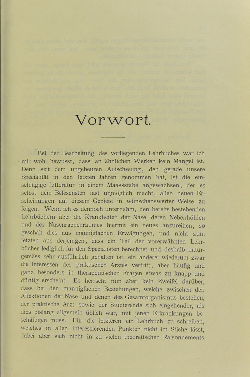 Vorwort. Bei der Bearbeitung des vorliegenden Lehrbuches war ich • mir wohl bewusst, dass an ähnlichen Werken kein Mangel ist. Denn seit dem ungeheuren Aufschwung, den gerade unsere Specialität in den letzten Jahren genommen hat, ist die ein- schlägige Litteratur in einem Maassstabe angewachsen, der es selbst dem Belesensten fast unmöglich macht, allen neuen Er- scheinungen auf diesem Gebiete in wünschenswerter Weise zu folgen. Wenn ich es dennoch unternahm, den bereits bestehenden Lehrbüchern über die Krankheiten der Nase, deren Nebenhöhlen und des Nasenrachenraumes hiermit ein neues anzureihen, so geschah dies aus mannigfachen Erwägungen, und nicht zum letzten aus derjenigen, dass ein Teil der vorerwähnten Lehr- bücher lediglich für den Specialisten berechnet und deshalb natur- gemäss sehr ausführlich gehalten ist, ein anderer wiederum zwar die Interessen des praktischen Arztes vertritt, aber häufig und ganz besonders in therapeutischen Fragen etwas zu knapp und dürftig erscheint. Es herrscht nun aber kein Zweifel darüber, dass bei den mannigfachen Beziehungen, welche zwischen den Affektionen der Nase und denen des Gesamtorganismus bestehen, der praktische Arzt sowie der Studierende sich eingehender, als dies bislang allgemein üblich war, mit jenen Erkrankungen be- schäftigen muss. Für die letzteren ein Lehrbuch zu schreiben, welches in allen interessierenden Punkten nicht im Stiche lässt, dabei aber sich nicht in zu vielen theoretischen Raisonnements