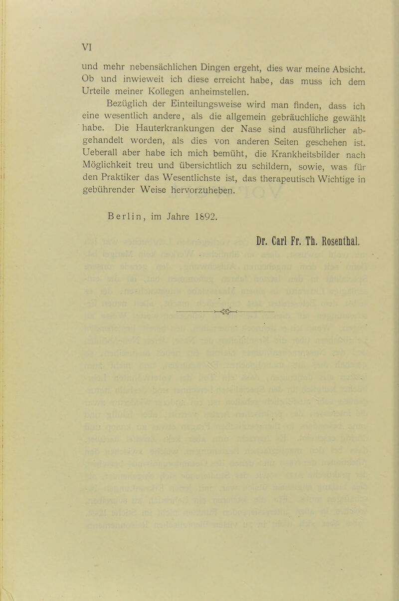 und mehr nebensächlichen Dingen ergeht, dies war meine Absicht. Ob und inwieweit ich diese erreicht habe, das muss ich dem Urteile meiner Kollegen anheimstellen. Bezüglich der Einteilungsweise wird man finden, dass ich eine wesentlich andere, als die allgemein gebräuchliche gewählt habe. Die Hauterkrankungen der Nase sind ausführlicher ab- gehandelt worden, als dies von anderen Seiten geschehen ist. Ueberall aber habe ich mich bemüht, die Krankheitsbilder nach Möglichkeit treu und übersichtlich zu schildern, sowie, was für den Praktiker das Wesentlichste ist, das therapeutisch Wichtige in gebührender Weise hervorzuheben. Berlin, im Jahre 1892. Dr. Carl Fr. Th. Rosenthal. <cs-