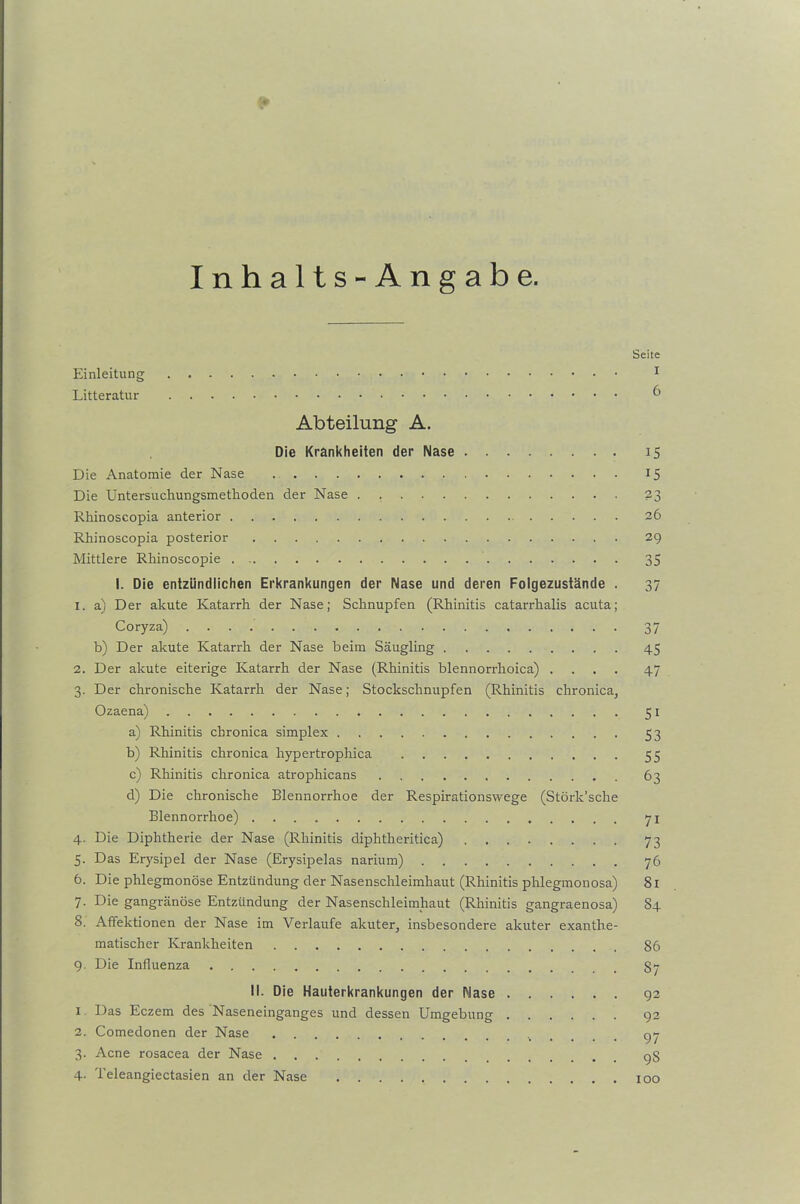 Inhalts-Angabe. Seite Einleitung 1 Litteratur 6 Abteilung A. Die Krankheiten der Nase 15 Die Anatomie der Nase 15 Die Untersuchungsmethoden der Nase . 23 Rhinoscopia anterior 26 Rhinoscopia posterior 29 Mittlere Rhinoscopie 35 I. Die entzündlichen Erkrankungen der Nase und deren Folgezustände . 37 1. a) Der akute Katarrh der Nase; Schnupfen (Rhinitis catarrhalis acuta; Coryza) 37 b) Der akute Katarrh der Nase beim Säugling 45 2. Der akute eiterige Katarrh der Nase (Rhinitis blennorrhoica) .... 47 3. Der chronische Katarrh der Nase; Stockschnupfen (Rhinitis chronica, Ozaena) 51 a) Rhinitis chronica simplex 53 b) Rhinitis chronica hypertrophica 55 c) Rhinitis chronica atrophicans 63 d) Die chronische Blennorrhoe der Respirationswege (Störk’sche Blennorrhoe) 71 4. Die Diphtherie der Nase (Rhinitis diphtheritica) 73 5. Das Erysipel der Nase (Erysipelas narium) 76 6. Die phlegmonöse Entzündung der Nasenschleimhaut (Rhinitis phlegmonosa) 81 7. Die gangränöse Entzündung der Nasenschleimhaut (Rhinitis gangraenosa) 84 8. Affektionen der Nase im Verlaufe akuter, insbesondere akuter exanthe- matischer Krankheiten 86 9. Die Influenza 87 II. Die Hauterkrankungen der Nase 92 1 Das Eczem des Naseneinganges und dessen Umgebung 92 2. Comedonen der Nase 97 3. Acne rosacea der Nase gg 4. Teleangiectasien an der Nase 100