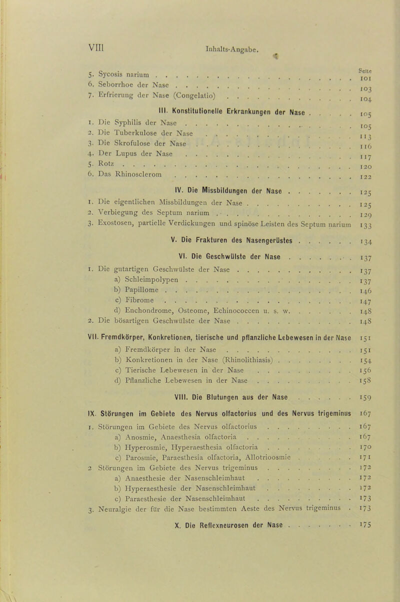 5. Sycosis narium 6. Seborrhoe der Nase 7. Erfrierung der Nase (Congelalio) III. Konstitutionelle Erkrankungen der Nase 1. Die Syphilis der Nase 2. Die Tuberkulose der Nase 3. Die Skrofulöse der Nase 4. Der Lupus der Nase 5. Rotz 6. Das Rhinosclerom IV. Die Missbildungen der Nase 1. Die eigentlichen Missbildungen der Nase 2. Verbiegung des Septum narium 3. Exostosen, partielle Verdickungen und spinöse Leisten des Septum narium V. Die Frakturen des Nasengerüstes VI. Die Geschwülste der Nase 1. Die gutartigen Geschwülste der Nase a) Schleimpolypen b) Papillome c) Fibrome d) Enchondrome, Osteome, Echinococcen u. s. w 2. Die bösartigen Geschwülste der Nase VII. Fremdkörper, Konkretionen, tierische und pflanzliche Lebewesen in der Nase a) Fremdkörper in der Nase b) Konkretionen in der Nase (Rhinolithiasis) c) Tierische Lebewesen in der Nase d) Pflanzliche Lebewesen in der Nase VIII. Die Blutungen aus der Nase IX. Störungen im Gebiete des Nervus olfactorius und des Nervus trigeminus I. Störungen im Gebiete des Nervus olfactorius a) Anosmie, Anaesthesia olfactoria b) Plyperosmie, Hyperaesthesia olfactoria c) Parosmie, Paraesthesia olfactoria, Allotrioosmie 2 Störungen im Gebiete des Nervus trigeminus a) Anaesthesie der Nasenschleimhaut b) Hyperaesthesie der Nasenschleimhaut c) Paraesthesie der Nasenschleimhaut 3. Neuralgie der für die Nase bestimmten Aeste des Nervus trigeminus Seile IOI 103 104 105 113 116 117 120 122 125 '25 129 133 134 137 137 137 146 147 14S 14S 151 iSi 154 156 158 159 167 167 167 170 171 172 172 172 173 173 X. Die Reflcxneurosen der Nase . • • i75