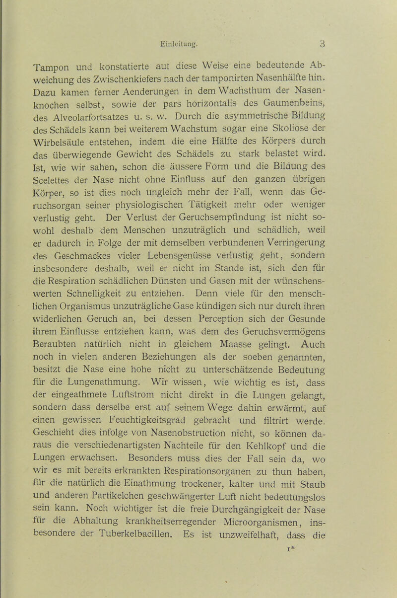 Tampon und konstatierte aut diese Weise eine bedeutende Ab- weichung des Zwischenkiefers nach der tamponirten Nasenhälfte hin. Dazu kamen ferner Aenderungen in dem Wachsthum der Nasen - knochen selbst, sowie der pars horizontalis des Gaumenbeins, des Alveolarfortsatzes u. s. w. Durch die asymmetrische Bildung des Schädels kann bei weiterem Wachstum sogar eine Skoliose der Wirbelsäule entstehen, indem die eine Hälfte des Körpers durch das überwiegende Gewicht des Schädels zu stark belastet wird. Ist, wie wir sahen, schon die äussere Form und die Bildung des Scelettes der Nase nicht ohne Einfluss auf den ganzen übrigen Körper, so ist dies noch ungleich mehr der Fall, wenn das Ge- ruchsorgan seiner physiologischen Tätigkeit mehr oder weniger verlustig geht. Der Verlust der Geruchsempfindung ist nicht so- wohl deshalb dem Menschen unzuträglich und schädlich, weil er dadurch in Folge der mit demselben verbundenen Verringerung des Geschmackes vieler Lebensgenüsse verlustig geht, sondern insbesondere deshalb, weil er nicht im Stande ist, sich den für die Respiration schädlichen Dünsten und Gasen mit der wünschens- werten Schnelligkeit zu entziehen. Denn viele für den mensch- lichen Organismus unzuträgliche Gase kündigen sich nur durch ihren widerlichen Geruch an, bei dessen Perception sich der Gesunde ihrem Einflüsse entziehen kann, was dem des Geruchsvermögens Beraubten natürlich nicht in gleichem Maasse gelingt. Auch noch in vielen anderen Beziehungen als der soeben genannten, besitzt die Nase eine hohe nicht zu unterschätzende Bedeutung für die Lungenathmung. Wir wissen, wie wichtig es ist, dass der eingeathmete Luftstrom nicht direkt in die Lungen gelangt, sondern dass derselbe erst auf seinem Wege dahin erwärmt, auf einen gewissen Feuchtigkeitsgrad gebracht und filtrirt werde. Geschieht dies infolge von Nasenobstruction nicht, so können da- raus die verschiedenartigsten Nachteile für den Kehlkopf und die Lungen erwachsen. Besonders muss dies der Fall sein da, wo wir es mit bereits erkrankten Respirationsorganen zu thun haben, für die natürlich die Einathmung trockener, kalter und mit Staub und anderen Partikelchen geschwängerter Luft nicht bedeutungslos sein kann. Noch wichtiger ist die freie Durchgängigkeit der Nase für die Abhaltung krankheitserregender Microorganismen, ins- besondere der Tuberkelbacillen. Es ist unzweifelhaft, dass die