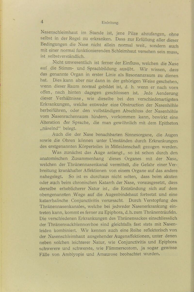 Nasenschleimhaut im Stande ist, jene Pilze abzufangen, ohne selbst in der Regel zu erkranken. Dass zur Erfüllung aller dieser Bedingungen die Nase nicht allein normal weit, sondern auch mit einer normal funktionierenden Schleimhaut versehen sein muss, ist selbstverständlich. Nicht unwesentlich ist ferner der Einfluss, welchen die Nase aut die Stimm- und Sprachbildung ausübt. Wir wissen, dass das genannte Organ in erster Linie als Resonanzraum zu dienen hat. Dies kann aber nur dann in der gehörigen Weise geschehen, wenn dieser Raum normal gebildet ist, d. h. wenn er nach vorn offen, nach hinten dagegen geschlossen ist. Jede Aenderung dieser Verhältnisse, wie dieselbe bei den verschiedenartigsten Erkrankungen, welche entweder eine Obstruction der Nasenhöhle herbeiführen, oder den vollständigen Abschluss der Nasenhöhle vom Nasenrachenraum hindern, Vorkommen kann, bewirkt eine Alteration der Sprache, die man gewöhnlich mit dem Epitheton „näselnd“ belegt. Auch die der Nase benachbarten Sinnesorgane, die Augen sowie die Ohren können unter Umständen durch Erkrankungen des erstgenannten Körperteiles in Mitleidenschaft gezogen werden. Was zunächst das Auge anlangt, so ist schon durch den anatomischen Zusammenhang dieses Organes mit der Nase, welchen der Thränennasenkanal vermittelt, die Gefahr einer Ver- breitung krankhafter Affektionen von einem Organe auf das andere nahegelegt. So ist es durchaus nicht selten, dass beim akuten oder auch beim chronischen Katarrh der Nase, vorausgesetzt, dass derselbe erheblicherer Natur ist, die Entzündung sich auf dem obengenannten Wege auf die Augenbindehaut fortsetzt und eine katarrhalische Conjunctivitis verursacht. Durch Verstopfung des Thränennasenkanales, welche bei jedweder Nasenerkrankung ein- treten kann, kommt es ferner zu Epiphora, d.h. zum Thränenträufeln. Die verschiedenen Erkrankungen des Thränensackes einschliesslich der Thränensackblennorrhoe sind gleichfalls fast stets mit Nasen- leiden kombiniert. Wir kennen auch eine Reihe reflektorisch von der Nasenschleimhaut ausgehender Augenaffektionen, unter denen neben solchen leichterer Natur, wie Conjunctivitis und Epiphora schwerere und schwerste, wie Flimmerscotom, ja sogar gewisse Fälle von Amblyopie und Amaurose beobachtet wurden.
